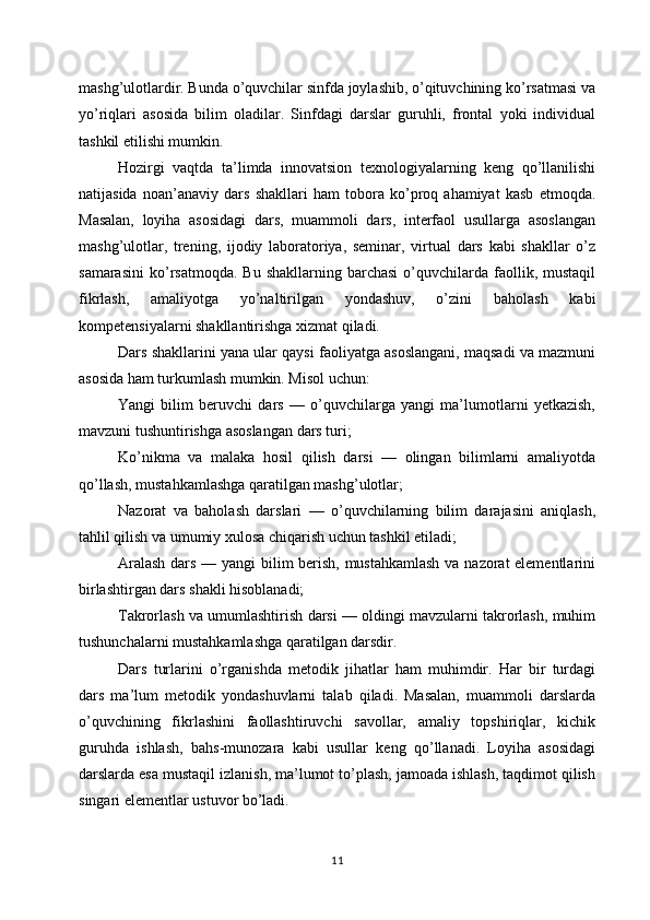mashg’ulotlardir. Bunda o’quvchilar sinfda joylashib, o’qituvchining ko’rsatmasi va
yo’riqlari   asosida   bilim   oladilar.   Sinfdagi   darslar   guruhli,   frontal   yoki   individual
tashkil etilishi mumkin.
Hozirgi   vaqtda   ta’limda   innovatsion   texnologiyalarning   keng   qo’llanilishi
natijasida   noan’anaviy   dars   shakllari   ham   tobora   ko’proq   ahamiyat   kasb   etmoqda.
Masalan,   loyiha   asosidagi   dars,   muammoli   dars,   interfaol   usullarga   asoslangan
mashg’ulotlar,   trening,   ijodiy   laboratoriya,   seminar,   virtual   dars   kabi   shakllar   o’z
samarasini   ko’rsatmoqda.  Bu   shakllarning  barchasi   o’quvchilarda  faollik,  mustaqil
fikrlash,   amaliyotga   yo’naltirilgan   yondashuv,   o’zini   baholash   kabi
kompetensiyalarni shakllantirishga xizmat qiladi.
Dars shakllarini yana ular qaysi faoliyatga asoslangani, maqsadi va mazmuni
asosida ham turkumlash mumkin. Misol uchun:
Yangi   bilim   beruvchi   dars   —   o’quvchilarga   yangi   ma’lumotlarni   yetkazish,
mavzuni tushuntirishga asoslangan dars turi;
Ko’nikma   va   malaka   hosil   qilish   darsi   —   olingan   bilimlarni   amaliyotda
qo’llash, mustahkamlashga qaratilgan mashg’ulotlar;
Nazorat   va   baholash   darslari   —   o’quvchilarning   bilim   darajasini   aniqlash,
tahlil qilish va umumiy xulosa chiqarish uchun tashkil etiladi;
Aralash dars — yangi bilim berish, mustahkamlash  va nazorat elementlarini
birlashtirgan dars shakli hisoblanadi;
Takrorlash va umumlashtirish darsi — oldingi mavzularni takrorlash, muhim
tushunchalarni mustahkamlashga qaratilgan darsdir.
Dars   turlarini   o’rganishda   metodik   jihatlar   ham   muhimdir.   Har   bir   turdagi
dars   ma’lum   metodik   yondashuvlarni   talab   qiladi.   Masalan,   muammoli   darslarda
o’quvchining   fikrlashini   faollashtiruvchi   savollar,   amaliy   topshiriqlar,   kichik
guruhda   ishlash,   bahs-munozara   kabi   usullar   keng   qo’llanadi.   Loyiha   asosidagi
darslarda esa mustaqil izlanish, ma’lumot to’plash, jamoada ishlash, taqdimot qilish
singari elementlar ustuvor bo’ladi.
11 