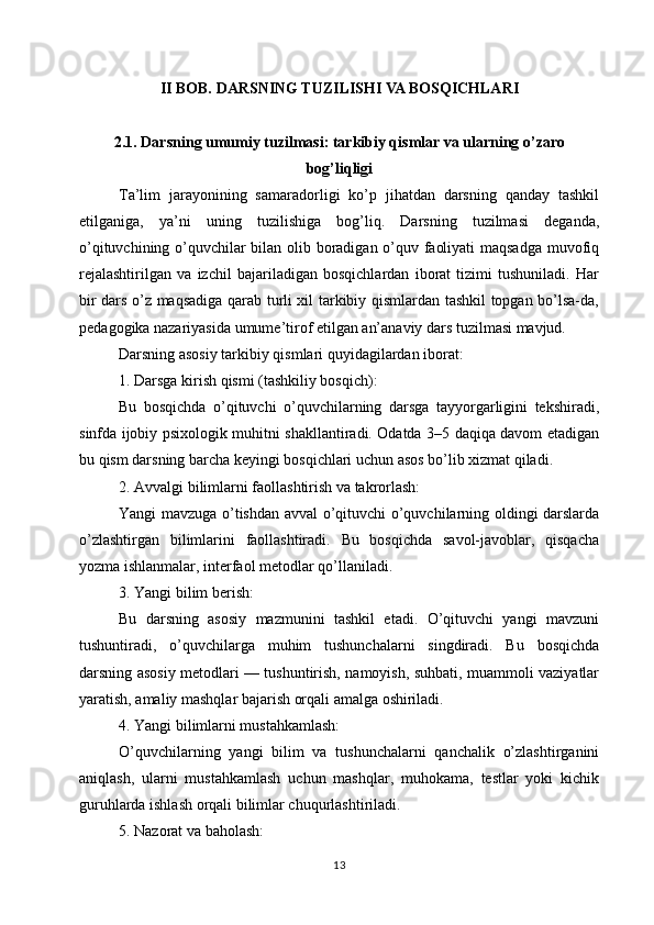 II BOB. DARSNING TUZILISHI VA BOSQICHLARI
2.1. Darsning umumiy tuzilmasi: tarkibiy qismlar va ularning o’zaro
bog’liqligi
Ta’lim   jarayonining   samaradorligi   ko’p   jihatdan   darsning   qanday   tashkil
etilganiga,   ya’ni   uning   tuzilishiga   bog’liq.   Darsning   tuzilmasi   deganda,
o’qituvchining o’quvchilar bilan olib boradigan o’quv faoliyati maqsadga muvofiq
rejalashtirilgan   va   izchil   bajariladigan   bosqichlardan   iborat   tizimi   tushuniladi.   Har
bir dars o’z maqsadiga qarab turli xil tarkibiy qismlardan tashkil topgan bo’lsa-da,
pedagogika nazariyasida umume’tirof etilgan an’anaviy dars tuzilmasi mavjud.
Darsning asosiy tarkibiy qismlari quyidagilardan iborat:
1. Darsga kirish qismi (tashkiliy bosqich):
Bu   bosqichda   o’qituvchi   o’quvchilarning   darsga   tayyorgarligini   tekshiradi,
sinfda ijobiy psixologik muhitni shakllantiradi. Odatda 3–5 daqiqa davom etadigan
bu qism darsning barcha keyingi bosqichlari uchun asos bo’lib xizmat qiladi.
2. Avvalgi bilimlarni faollashtirish va takrorlash:
Yangi mavzuga o’tishdan avval o’qituvchi o’quvchilarning oldingi darslarda
o’zlashtirgan   bilimlarini   faollashtiradi.   Bu   bosqichda   savol-javoblar,   qisqacha
yozma ishlanmalar, interfaol metodlar qo’llaniladi.
3. Yangi bilim berish:
Bu   darsning   asosiy   mazmunini   tashkil   etadi.   O’qituvchi   yangi   mavzuni
tushuntiradi,   o’quvchilarga   muhim   tushunchalarni   singdiradi.   Bu   bosqichda
darsning asosiy metodlari — tushuntirish, namoyish, suhbati, muammoli vaziyatlar
yaratish, amaliy mashqlar bajarish orqali amalga oshiriladi.
4. Yangi bilimlarni mustahkamlash:
O’quvchilarning   yangi   bilim   va   tushunchalarni   qanchalik   o’zlashtirganini
aniqlash,   ularni   mustahkamlash   uchun   mashqlar,   muhokama,   testlar   yoki   kichik
guruhlarda ishlash orqali bilimlar chuqurlashtiriladi.
5. Nazorat va baholash:
13