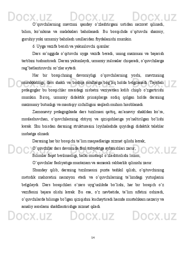 O’quvchilarning   mavzuni   qanday   o’zlashtirgani   ustidan   nazorat   qilinadi,
bilim,   ko’nikma   va   malakalari   baholanadi.   Bu   bosqichda   o’qituvchi   shaxsiy,
guruhiy yoki umumiy baholash usullaridan foydalanishi mumkin.
6. Uyga vazifa berish va yakunlovchi qismlar:
Dars   so’nggida   o’qituvchi   uyga   vazifa   beradi,   uning   mazmuni   va   bajarish
tartibini tushuntiradi. Darsni yakunlaydi, umumiy xulosalar chiqaradi, o’quvchilarga
rag’batlantiruvchi so’zlar aytadi.
Har   bir   bosqichning   davomiyligi   o’quvchilarning   yoshi,   mavzuning
murakkabligi,   dars   shakli   va   boshqa   omillarga   bog’liq   holda   belgilanadi.   Tajribali
pedagoglar   bu   bosqichlar   orasidagi   nisbatni   vaziyatdan   kelib   chiqib   o’zgartirishi
mumkin.   Biroq,   umumiy   didaktik   prinsiplarga   sodiq   qolgan   holda   darsning
mazmuniy butunligi va mantiqiy izchilligini saqlash muhim hisoblanadi.
Zamonaviy   pedagogikada   dars   tuzilmasi   qattiq,   an’anaviy   shakldan   ko’ra,
moslashuvchan,   o’quvchilarning   ehtiyoj   va   qiziqishlariga   yo’naltirilgan   bo’lishi
kerak.   Shu   boisdan   darsning   strukturasini   loyihalashda   quyidagi   didaktik   talablar
inobatga olinadi:
Darsning har bir bosqichi ta’lim maqsadlariga xizmat qilishi kerak;
O’quvchilar dars davomida faol subyektga aylanishlari zarur;
Bilimlar faqat berilmasligi, balki mustaqil o’zlashtirilishi lozim;
O’quvchilar faoliyatiga muntazam va samarali rahbarlik qilinishi zarur.
Shunday   qilib,   darsning   tuzilmasini   puxta   tashkil   qilish,   o’qituvchining
metodik   mahoratini   namoyon   etadi   va   o’quvchilarning   ta’limdagi   yutuqlarini
belgilaydi.   Dars   bosqichlari   o’zaro   uyg’unlikda   bo’lishi,   har   bir   bosqich   o’z
vazifasini   bajara   olishi   kerak.   Bu   esa,   o’z   navbatida,   ta’lim   sifatini   oshiradi,
o’quvchilarda bilimga bo’lgan qiziqishni kuchaytiradi hamda mustahkam nazariy va
amaliy asoslarni shakllantirishga xizmat qiladi.
14 