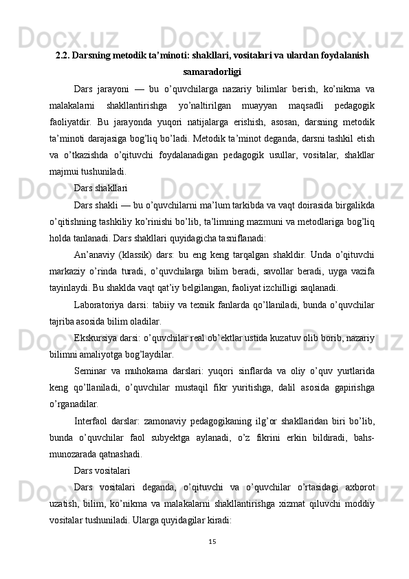 2.2. Darsning metodik ta’minoti: shakllari, vositalari va ulardan foydalanish
samaradorligi
Dars   jarayoni   —   bu   o’quvchilarga   nazariy   bilimlar   berish,   ko’nikma   va
malakalarni   shakllantirishga   yo’naltirilgan   muayyan   maqsadli   pedagogik
faoliyatdir.   Bu   jarayonda   yuqori   natijalarga   erishish,   asosan,   darsning   metodik
ta’minoti darajasiga bog’liq bo’ladi. Metodik ta’minot deganda, darsni tashkil etish
va   o’tkazishda   o’qituvchi   foydalanadigan   pedagogik   usullar,   vositalar,   shakllar
majmui tushuniladi.
Dars shakllari
Dars shakli — bu o’quvchilarni ma’lum tarkibda va vaqt doirasida birgalikda
o’qitishning tashkiliy ko’rinishi bo’lib, ta’limning mazmuni va metodlariga bog’liq
holda tanlanadi. Dars shakllari quyidagicha tasniflanadi:
An’anaviy   (klassik)   dars:   bu   eng   keng   tarqalgan   shakldir.   Unda   o’qituvchi
markaziy   o’rinda   turadi,   o’quvchilarga   bilim   beradi,   savollar   beradi,   uyga   vazifa
tayinlaydi. Bu shaklda vaqt qat’iy belgilangan, faoliyat izchilligi saqlanadi.
Laboratoriya   darsi:   tabiiy   va   texnik   fanlarda   qo’llaniladi,   bunda   o’quvchilar
tajriba asosida bilim oladilar.
Ekskursiya darsi: o’quvchilar real ob’ektlar ustida kuzatuv olib borib, nazariy
bilimni amaliyotga bog’laydilar.
Seminar   va   muhokama   darslari:   yuqori   sinflarda   va   oliy   o’quv   yurtlarida
keng   qo’llaniladi,   o’quvchilar   mustaqil   fikr   yuritishga,   dalil   asosida   gapirishga
o’rganadilar.
Interfaol   darslar:   zamonaviy   pedagogikaning   ilg’or   shakllaridan   biri   bo’lib,
bunda   o’quvchilar   faol   subyektga   aylanadi,   o’z   fikrini   erkin   bildiradi,   bahs-
munozarada qatnashadi.
Dars vositalari
Dars   vositalari   deganda,   o’qituvchi   va   o’quvchilar   o’rtasidagi   axborot
uzatish,   bilim,   ko’nikma   va   malakalarni   shakllantirishga   xizmat   qiluvchi   moddiy
vositalar tushuniladi. Ularga quyidagilar kiradi:
15