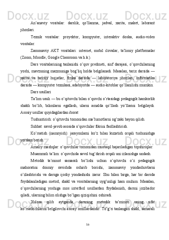 An’anaviy   vositalar:   darslik,   qo’llanma,   jadval,   xarita,   maket,   laborant
jihozlari.
Texnik   vositalar:   proyektor,   kompyuter,   interaktiv   doska,   audio-video
vositalar.
Zamonaviy   AKT   vositalari:   internet,   mobil   ilovalar,   ta’limiy   platformalar
(Zoom, Moodle, Google Classroom va h.k.).
Dars   vositalarining   tanlanishi   o’quv   predmeti,   sinf   darajasi,   o’quvchilarning
yoshi, mavzuning mazmuniga bog’liq holda belgilanadi. Masalan,  tarix darsida —
xarita   va   tarixiy   hujjatlar,   fizika   darsida   —   laboratoriya   jihozlari,   informatika
darsida — kompyuter texnikasi, adabiyotda — audio-kitoblar qo’llanilishi mumkin.
Dars usullari
Ta’lim usuli — bu o’qituvchi bilan o’quvchi o’rtasidagi pedagogik hamkorlik
shakli   bo’lib,   bilimlarni   egallash,   ularni   amalda   qo’llash   yo’llarini   belgilaydi.
Asosiy usullar quyidagilardan iborat
Tushuntirish: o’qituvchi tomonidan ma’lumotlarni og’zaki bayon qilish.
Suhbat: savol-javob asosida o’quvchilar fikrini faollashtirish.
Ko’rsatish   (namoyish):   jarayonlarni   ko’z   bilan   kuzatish   orqali   tushunishga
yordam berish.
Amaliy mashqlar: o’quvchilar tomonidan mustaqil bajariladigan topshiriqlar.
Muammoli ta’lim: o’quvchida savol tug’dirish orqali uni izlanishga undash.
Metodik   ta’minot   samarali   bo’lishi   uchun   o’qituvchi   o’z   pedagogik
mahoratini   doimiy   ravishda   oshirib   borishi,   zamonaviy   yondashuvlarni
o’zlashtirishi   va   darsga   ijodiy   yondashishi   zarur.   Shu   bilan   birga,   har   bir   darsda
foydalaniladigan   metod,   shakl   va   vositalarning   uyg’unligi   ham   muhim.   Masalan,
o’quvchilarning   yoshiga   mos   interfaol   usullardan   foydalanish,   darsni   jozibador
qiladi, ularning bilim olishga bo’lgan qiziqishini oshiradi.
Xulosa   qilib   aytganda,   darsning   metodik   ta’minoti   uning   sifat
ko’rsatkichlarini belgilovchi asosiy omillardandir. To’g’ri tanlangan shakl, samarali
16 