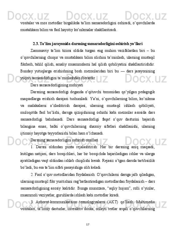 vositalar va mos metodlar birgalikda ta’lim samaradorligini oshiradi, o’quvchilarda
mustahkam bilim va faol hayotiy ko’nikmalar shakllantiradi.
2.3. Ta’lim jarayonida darsning samaradorligini oshirish yo’llari
Zamonaviy   ta’lim   tizimi   oldida   turgan   eng   muhim   vazifalardan   biri   –   bu
o’quvchilarning chuqur va mustahkam  bilim  olishini  ta’minlash, ularning mustaqil
fikrlash,  tahlil  qilish,   amaliy  muammolarni  hal  qilish  qobiliyatini  shakllantirishdir.
Bunday   yutuqlarga   erishishning   bosh   mezonlaridan   biri   bu   —   dars   jarayonining
yuqori samaradorligini ta’minlashdan iboratdir.
Dars samaradorligining mohiyati
Darsning   samaradorligi   deganda   o’qituvchi   tomonidan   qo’yilgan   pedagogik
maqsadlarga   erishish   darajasi   tushuniladi.   Ya’ni,   o’quvchilarning   bilim,   ko’nikma
va   malakalarni   o’zlashtirish   darajasi,   ularning   mustaqil   ishlash   qobiliyati,
muloqotda   faol   bo’lishi,   darsga   qiziqishining   oshishi   kabi   mezonlar   asosida   dars
samaradorligi   baholanadi.   Dars   samaradorligi   faqat   o’quv   dasturini   bajarish
bilangina   emas,   balki   o’quvchilarning   shaxsiy   sifatlari   shakllanishi,   ularning
ijtimoiy hayotga tayyorlanishi bilan ham o’lchanadi.
Darsning samaradorligini oshirish omillari
1.   Darsni   oldindan   puxta   rejalashtirish:   Har   bir   darsning   aniq   maqsadi,
kutilgan   natijasi,   dars   bosqichlari,   har   bir   bosqichda   bajariladigan   ishlar   va   ularga
ajratiladigan vaqt oldindan ishlab chiqilishi kerak. Rejasiz o’tgan darsda tartibsizlik
bo’ladi, bu esa ta’lim sifati pasayishiga olib keladi.
2. Faol o’quv metodlaridan foydalanish: O’quvchilarni darsga jalb qiladigan,
ularning mustaqil fikr yuritishini rag’batlantiradigan metodlardan foydalanish – dars
samaradorligining   asosiy   kalitidir.   Bunga   munozara,   “aqliy   hujum”,   rolli   o’yinlar,
muammoli vaziyatlar, guruhlarda ishlash kabi metodlar kiradi.
3.   Axborot-kommunikatsion   texnologiyalarni   (AKT)   qo’llash:   Multimedia
vositalari, ta’limiy dasturlar, interaktiv doska, onlayn testlar orqali o’quvchilarning
17