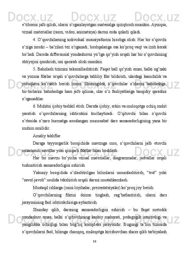 e’tiborini jalb qilish, ularni o’rganilayotgan materialga qiziqtirish mumkin. Ayniqsa,
vizual materiallar (rasm, video, animatsiya) darsni esda qolarli qiladi.
4. O’quvchilarning individual xususiyatlarini hisobga olish: Har bir o’quvchi
o’ziga xosdir – ba’zilari tez o’rganadi, boshqalariga esa ko’proq vaqt va izoh kerak
bo’ladi. Darsda differensial yondashuvni yo’lga qo’yish orqali har bir o’quvchining
ehtiyojini qondirish, uni qamrab olish mumkin.
5. Baholash tizimini takomillashtirish: Faqat ball qo’yish emas, balki og’zaki
va   yozma   fikrlar   orqali   o’quvchilarga   tahliliy   fikr   bildirish,   ulardagi   kamchilik   va
yutuqlarni   ko’rsatib   berish   lozim.   Shuningdek,   o’quvchilar   o’zlarini   baholashga,
bir-birlarini   baholashga   ham   jalb   qilinsa,   ular   o’z   faoliyatlariga   tanqidiy   qarashni
o’rganadilar.
6. Muhitni ijobiy tashkil etish: Darsda ijobiy, erkin va muloqotga ochiq muhit
yaratish   o’quvchilarning   ishtirokini   kuchaytiradi.   O’qituvchi   bilan   o’quvchi
o’rtasida   o’zaro   hurmatga   asoslangan   munosabat   dars   samaradorligining   yana   bir
muhim omilidir.
Amaliy takliflar
Darsga   tayyorgarlik   bosqichida   mavzuga   mos,   o’quvchilarni   jalb   etuvchi
muammoli savollar yoki qiziqarli faktlar bilan boshlash.
Har   bir   mavzu   bo’yicha   vizual   materiallar,   diagrammalar,   jadvallar   orqali
tushuntirish samaradorligini oshirish.
Yakuniy   bosqichda   o’zlashtirilgan   bilimlarni   umumlashtirish,   “test”   yoki
“savol-javob” usulida tekshirish orqali darsni mustahkamlash.
Mustaqil ishlarga (mini-loyihalar, prezentatsiyalar) ko’proq joy berish.
O’quvchilarning   fikrini   doimo   tinglash,   rag’batlantirish,   ularni   dars
jarayonining faol ishtirokchisiga aylantirish.
Shunday   qilib,   darsning   samaradorligini   oshirish   –   bu   faqat   metodik
yondashuv   emas,   balki   o’qituvchining   kasbiy   mahorati,   pedagogik   intuitivligi   va
yangilikka   ochiqligi   bilan   bog’liq   kompleks   jarayondir.   Bugungi   ta’lim   tizimida
o’quvchilarni faol, bilimga chanqoq, muloqotga kirishuvchan shaxs qilib tarbiyalash
18 