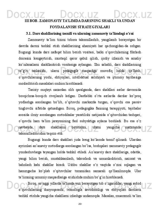 III BOB. ZAMONAVIY TA’LIMDA DARSNING SHAKLI VA UNDAN
FOYDALANISH STRATEGIYALARI
3.1. Dars shakllarining tasnifi va ularning zamonaviy ta’limdagi o’rni
Zamonaviy   ta’lim   tizimi   tobora   takomillashib,   yangilanib   borayotgan   bir
davrda   darsni   tashkil   etish   shakllarining   ahamiyati   har   qachongidan-da   oshgan.
Bugungi   kunda   dars   nafaqat   bilim   berish   vositasi,   balki   o’quvchilarning   fikrlash
doirasini   kengaytirish,   mustaqil   qaror   qabul   qilish,   ijodiy   izlanish   va   amaliy
ko’nikmalarni   shakllantirish   vositasiga   aylangan.   Shu   sababli,   dars   shakllarining
to’g’ri   tanlanishi,   ularni   pedagogik   maqsadga   muvofiq   holda   qo’llash,
o’quvchilarning   yoshi,   ehtiyojlari,   intellektual   salohiyati   va   ijtimoiy   tajribasiga
moslashtirish masalalari muhim hisoblanadi.
Tarixiy   nuqtayi   nazardan   olib   qaralganda,   dars   shakllari   asrlar   davomida
bosqichma-bosqich   rivojlanib   kelgan.   Dastlabki   o’rta   asrlarda   darslar   ko’proq
yodlashga   asoslangan   bo’lib,   o’qituvchi   markazda   turgan,   o’quvchi   esa   passiv
tinglovchi   sifatida   qatnashgan.   Biroq,   pedagogika   fanining   taraqqiyoti,   tajribalar
asosida   ilmiy   asoslangan   metodikalar   yaratilishi   natijasida   o’qituvchidan   tashqari,
o’quvchi   ham   ta’lim   jarayonining   faol   subyektiga   aylana   boshladi.   Bu   esa   o’z
navbatida,   dars   shakllarini   boyitishni,   ularni   yangicha   mazmunda
takomillashtirishni taqozo etdi.
Bugungi   kunda   dars   shakllari   juda   keng   ko’lamda   tasnif   qilinadi.   Ulardan
ayrimlari an’anaviy metodlarga asoslangan bo’lsa, boshqalari zamonaviy pedagogik
yondashuvlarga tayangan  holda tashkil  etiladi. An’anaviy dars shakllariga,  odatda,
yangi   bilim   berish,   mustahkamlash,   takrorlash   va   umumlashtirish,   nazorat   va
baholash   kabi   shakllar   kiradi.   Ushbu   shakllar   o’z   vaqtida   o’zini   oqlagan   va
hanuzgacha   ko’plab   o’qituvchilar   tomonidan   samarali   qo’llanilmoqda.   Ular
ta’limning umumiy maqsadlariga erishishda muhim bo’g’in hisoblanadi.
Biroq, so’nggi yillarda ta’limda yuz berayotgan tub o’zgarishlar, yangi avlod
o’quvchilarning   dunyoqarashi,   texnologik   savodxonligi   va   ehtiyojlari   darslarni
tashkil etishda yangicha shakllarni izlashga undamoqda. Masalan, muammoli ta’lim
20