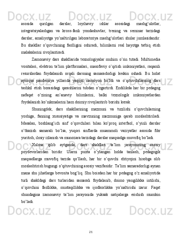asosida   qurilgan   darslar,   loyihaviy   ishlar   asosidagi   mashg’ulotlar,
integratsiyalashgan   va   kross-fanli   yondashuvlar,   trening   va   seminar   tarzidagi
darslar, amaliyotga  yo’naltirilgan laboratoriya mashg’ulotlari  shular  jumlasidandir.
Bu   shakllar   o’quvchining   faolligini   oshiradi,   bilimlarni   real   hayotga   tatbiq   etish
malakalarini rivojlantiradi.
Zamonaviy   dars   shakllarida   texnologiyalar   muhim   o’rin   tutadi.   Multimedia
vositalari,   elektron   ta’lim   platformalari,   masofaviy   o’qitish   imkoniyatlari,   raqamli
resurslardan   foydalanish   orqali   darsning   samaradorligi   keskin   oshadi.   Bu   holat
ayniqsa   pandemiya   yillarida   yaqqol   namoyon   bo’ldi   va   o’qituvchilarning   dars
tashkil   etish   borasidagi   qarashlarini   tubdan   o’zgartirdi.   Endilikda   har   bir   pedagog
nafaqat   o’zining   an’anaviy   bilimlarini,   balki   texnologik   imkoniyatlardan
foydalanish ko’nikmalarini ham doimiy rivojlantirib borishi kerak.
Shuningdek,   dars   shakllarining   mazmuni   va   tuzilishi   o’quvchilarning
yoshiga,   fanning   xususiyatiga   va   mavzuning   mazmuniga   qarab   moslashtiriladi.
Masalan,   boshlang’ich   sinf   o’quvchilari   bilan   ko’proq   interfaol,   o’yinli   darslar
o’tkazish   samarali   bo’lsa,   yuqori   sinflarda   muammoli   vaziyatlar   asosida   fikr
yuritish, ilmiy izlanish va munozara tarzidagi darslar maqsadga muvofiq bo’ladi.
Xulosa   qilib   aytganda,   dars   shakllari   ta’lim   jarayonining   asosiy
poydevorlaridan   biridir.   Ularni   puxta   o’ylangan   holda   tanlash,   pedagogik
maqsadlarga   muvofiq   tarzda   qo’llash,   har   bir   o’quvchi   ehtiyojini   hisobga   olib
moslashtirish bugungi o’qituvchining asosiy vazifasidir. Ta’lim samaradorligi aynan
mana shu jihatlarga bevosita bog’liq. Shu boisdan har bir pedagog o’z amaliyotida
turli   shakldagi   dars   turlaridan   samarali   foydalanib,   doimo   yangilikka   intilishi,
o’quvchini   faollikka,   mustaqillikka   va   ijodkorlikka   yo’naltirishi   zarur.   Faqat
shundagina   zamonaviy   ta’lim   jarayonida   yuksak   natijalarga   erishish   mumkin
bo’ladi.
21 