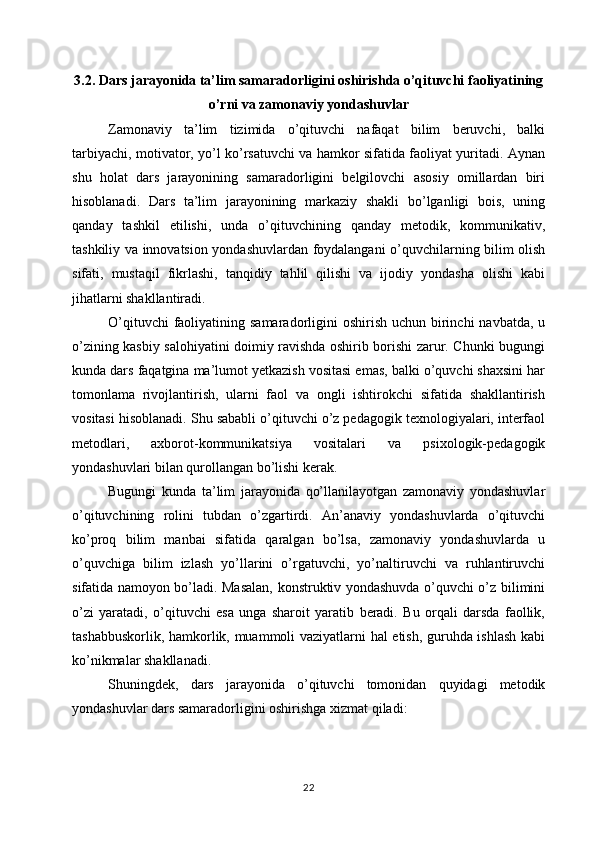 3.2. Dars jarayonida ta’lim samaradorligini oshirishda o’qituvchi faoliyatining
o’rni va zamonaviy yondashuvlar
Zamonaviy   ta’lim   tizimida   o’qituvchi   nafaqat   bilim   beruvchi,   balki
tarbiyachi, motivator, yo’l ko’rsatuvchi va hamkor sifatida faoliyat yuritadi. Aynan
shu   holat   dars   jarayonining   samaradorligini   belgilovchi   asosiy   omillardan   biri
hisoblanadi.   Dars   ta’lim   jarayonining   markaziy   shakli   bo’lganligi   bois,   uning
qanday   tashkil   etilishi,   unda   o’qituvchining   qanday   metodik,   kommunikativ,
tashkiliy va innovatsion yondashuvlardan foydalangani o’quvchilarning bilim olish
sifati,   mustaqil   fikrlashi,   tanqidiy   tahlil   qilishi   va   ijodiy   yondasha   olishi   kabi
jihatlarni shakllantiradi.
O’qituvchi  faoliyatining samaradorligini  oshirish uchun birinchi  navbatda, u
o’zining kasbiy salohiyatini doimiy ravishda oshirib borishi zarur. Chunki bugungi
kunda dars faqatgina ma’lumot yetkazish vositasi emas, balki o’quvchi shaxsini har
tomonlama   rivojlantirish,   ularni   faol   va   ongli   ishtirokchi   sifatida   shakllantirish
vositasi hisoblanadi. Shu sababli o’qituvchi o’z pedagogik texnologiyalari, interfaol
metodlari,   axborot-kommunikatsiya   vositalari   va   psixologik-pedagogik
yondashuvlari bilan qurollangan bo’lishi kerak.
Bugungi   kunda   ta’lim   jarayonida   qo’llanilayotgan   zamonaviy   yondashuvlar
o’qituvchining   rolini   tubdan   o’zgartirdi.   An’anaviy   yondashuvlarda   o’qituvchi
ko’proq   bilim   manbai   sifatida   qaralgan   bo’lsa,   zamonaviy   yondashuvlarda   u
o’quvchiga   bilim   izlash   yo’llarini   o’rgatuvchi,   yo’naltiruvchi   va   ruhlantiruvchi
sifatida namoyon bo’ladi. Masalan, konstruktiv yondashuvda o’quvchi o’z bilimini
o’zi   yaratadi,   o’qituvchi   esa   unga   sharoit   yaratib   beradi.   Bu   orqali   darsda   faollik,
tashabbuskorlik, hamkorlik, muammoli vaziyatlarni hal etish, guruhda ishlash kabi
ko’nikmalar shakllanadi. 
Shuningdek,   dars   jarayonida   o’qituvchi   tomonidan   quyidagi   metodik
yondashuvlar dars samaradorligini oshirishga xizmat qiladi: 
22 