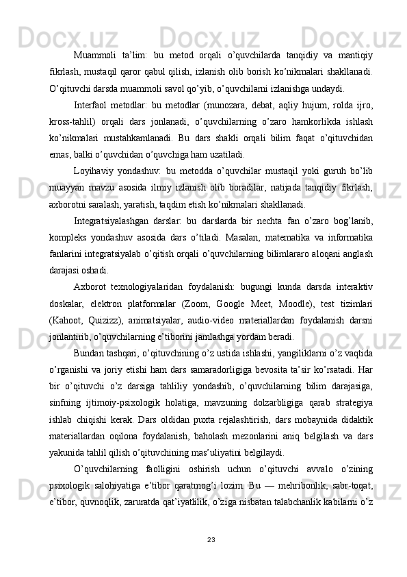 Muammoli   ta’lim:   bu   metod   orqali   o’quvchilarda   tanqidiy   va   mantiqiy
fikrlash, mustaqil  qaror  qabul qilish, izlanish olib borish ko’nikmalari  shakllanadi.
O’qituvchi darsda muammoli savol qo’yib, o’quvchilarni izlanishga undaydi. 
Interfaol   metodlar:   bu   metodlar   (munozara,   debat,   aqliy   hujum,   rolda   ijro,
kross-tahlil)   orqali   dars   jonlanadi,   o’quvchilarning   o’zaro   hamkorlikda   ishlash
ko’nikmalari   mustahkamlanadi.   Bu   dars   shakli   orqali   bilim   faqat   o’qituvchidan
emas, balki o’quvchidan o’quvchiga ham uzatiladi. 
Loyihaviy   yondashuv:   bu   metodda   o’quvchilar   mustaqil   yoki   guruh   bo’lib
muayyan   mavzu   asosida   ilmiy   izlanish   olib   boradilar,   natijada   tanqidiy   fikrlash,
axborotni saralash, yaratish, taqdim etish ko’nikmalari shakllanadi. 
Integratsiyalashgan   darslar:   bu   darslarda   bir   nechta   fan   o’zaro   bog’lanib,
kompleks   yondashuv   asosida   dars   o’tiladi.   Masalan,   matematika   va   informatika
fanlarini integratsiyalab o’qitish orqali o’quvchilarning bilimlararo aloqani anglash
darajasi oshadi. 
Axborot   texnologiyalaridan   foydalanish:   bugungi   kunda   darsda   interaktiv
doskalar,   elektron   platformalar   (Zoom,   Google   Meet,   Moodle),   test   tizimlari
(Kahoot,   Quizizz),   animatsiyalar,   audio-video   materiallardan   foydalanish   darsni
jonlantirib, o’quvchilarning e’tiborini jamlashga yordam beradi. 
Bundan tashqari, o’qituvchining o’z ustida ishlashi, yangiliklarni o’z vaqtida
o’rganishi   va   joriy   etishi   ham   dars   samaradorligiga   bevosita   ta’sir   ko’rsatadi.   Har
bir   o’qituvchi   o’z   darsiga   tahliliy   yondashib,   o’quvchilarning   bilim   darajasiga,
sinfning   ijtimoiy-psixologik   holatiga,   mavzuning   dolzarbligiga   qarab   strategiya
ishlab   chiqishi   kerak.   Dars   oldidan   puxta   rejalashtirish,   dars   mobaynida   didaktik
materiallardan   oqilona   foydalanish,   baholash   mezonlarini   aniq   belgilash   va   dars
yakunida tahlil qilish o’qituvchining mas’uliyatini belgilaydi.
O’quvchilarning   faolligini   oshirish   uchun   o’qituvchi   avvalo   o’zining
psixologik   salohiyatiga   e’tibor   qaratmog’i   lozim.   Bu   —   mehribonlik,   sabr-toqat,
e’tibor, quvnoqlik, zaruratda qat’iyatlilik, o’ziga nisbatan talabchanlik kabilarni o’z
23 