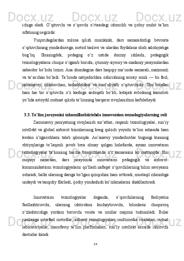 ichiga   oladi.   O’qituvchi   va   o’quvchi   o’rtasidagi   ishonchli   va   ijobiy   muhit   ta’lim
sifatining negizidir.
Yuqoridagilardan   xulosa   qilish   mumkinki,   dars   samaradorligi   bevosita
o’qituvchining yondashuviga, metod tanlovi va ulardan foydalana olish salohiyatiga
bog’liq.   Shuningdek,   pedagog   o’z   ustida   doimiy   ishlashi,   pedagogik
texnologiyalarni chuqur o’rganib borishi, ijtimoiy-siyosiy va madaniy jarayonlardan
xabardor bo’lishi lozim. Ana shundagina dars haqiqiy ma’noda samarali, mazmunli
va ta’sirchan bo’ladi. Ta’limda natijadorlikni  oshirishning asosiy  omili  — bu faol,
zamonaviy,   izlanuvchan,   tashabbuskor   va   mas’uliyatli   o’qituvchidir.   Shu   boisdan
ham   har   bir   o’qituvchi   o’z   kasbiga   sadoqatli   bo’lib,   kelajak   avlodning   kamoloti
yo’lida astoydil mehnat qilishi ta’limning barqaror rivojlanishini kafolatlaydi.
3.3. Ta’lim jarayonini takomillashtirishda innovatsion texnologiyalarning roli
Zamonaviy   jamiyatning   rivojlanish   sur’atlari,   raqamli   texnologiyalar,   sun’iy
intellekt   va   global   axborot   tizimlarining   keng   quloch   yoyishi   ta’lim   sohasida   ham
keskin   o’zgarishlarni   talab   qilmoqda.   An’anaviy   yondashuvlar   bugungi   kunning
ehtiyojlariga   to’laqonli   javob   bera   olmay   qolgan   holatlarda,   aynan   innovatsion
texnologiyalar   ta’limning   barcha   bosqichlarida   o’z   samarasini   ko’rsatmoqda.   Shu
nuqtayi   nazardan,   dars   jarayonida   innovatsion   pedagogik   va   axborot-
kommunikatsion texnologiyalarni qo’llash nafaqat o’quvchilarning bilim saviyasini
oshiradi, balki ularning darsga bo’lgan qiziqishini ham orttiradi, mustaqil izlanishga
undaydi va tanqidiy fikrlash, ijodiy yondashish ko’nikmalarini shakllantiradi.
Innovatsion   texnologiyalar   deganda,   o’quvchilarning   faoliyatini
faollashtiruvchi,   ularning   ishtirokini   kuchaytiruvchi,   bilimlarni   chuqurroq
o’zlashtirishga   yordam   beruvchi   vosita   va   usullar   majmui   tushuniladi.   Bular
jumlasiga interfaol metodlar, axborot texnologiyalari, multimedia vositalari, virtual
laboratoriyalar,   masofaviy   ta’lim   platformalari,   sun’iy   intellekt   asosida   ishlovchi
dasturlar kiradi.
24 