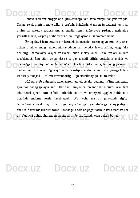 Innovatsion texnologiyalar o’qituvchilarga ham katta qulayliklar yaratmoqda.
Darsni   rejalashtirish,   materiallarni   yig’ish,   baholash,   elektron   jurnallarni   yuritish,
oraliq   va   yakuniy   nazoratlarni   avtomatlashtirish   imkoniyati   pedagog   mehnatini
yengillashtirib, ko’proq e’tiborni sifatli ta’limga qaratishiga yordam beradi.
Biroq shuni ham unutmaslik kerakki, innovatsion texnologiyalarni joriy etish
uchun   o’qituvchining   texnologik   savodxonligi,   metodik   tayyorgarligi,   yangilikka
ochiqligi,   zamonaviy   o’quv   vositalari   bilan   ishlay   olish   ko’nikmalari   muhim
hisoblanadi.   Shu   bilan   birga,   darsni   to’g’ri   tashkil   qilish,   vositalarni   o’rinli   va
maqsadga   muvofiq   qo’llay   bilish   o’ta   dolzarbdir.   Aks   holda,   texnologiyalarning
haddan   ziyod   yoki   noto’g’ri   qo’llanilishi   natijasida   darsda   sun’iylik   yuzaga   keladi
va asosiy maqsad — ta’lim samaradorligi —ga erishilmay qolishi mumkin.
Xulosa  qilib  aytganda,   innovatsion  texnologiyalar   bugungi   ta’lim  tizimining
ajralmas   bo’lagiga   aylangan.   Ular   dars   jarayonini   jonlantirish,   o’quvchilarni   faol
ishtirokchi   qilish,   dars   sifatini   oshirish,   ta’lim   va   tarbiyani   uyg’un   holda   olib
borishda   muhim   vosita   hisoblanadi.   O’qituvchi   esa   bu   jarayonda   ilg’or,
tashabbuskor   va   doimiy   o’rganishga   tayyor   bo’lgan,   yangiliklarga   ochiq   pedagog
sifatida o’z ustida ishlashi zarur. Shundagina dars haqiqiy mazmun kasb etadi va har
bir o’quvchi uchun chin ma’noda qiziqarli, foydali hamda esda qolarli bo’ladi.
26 