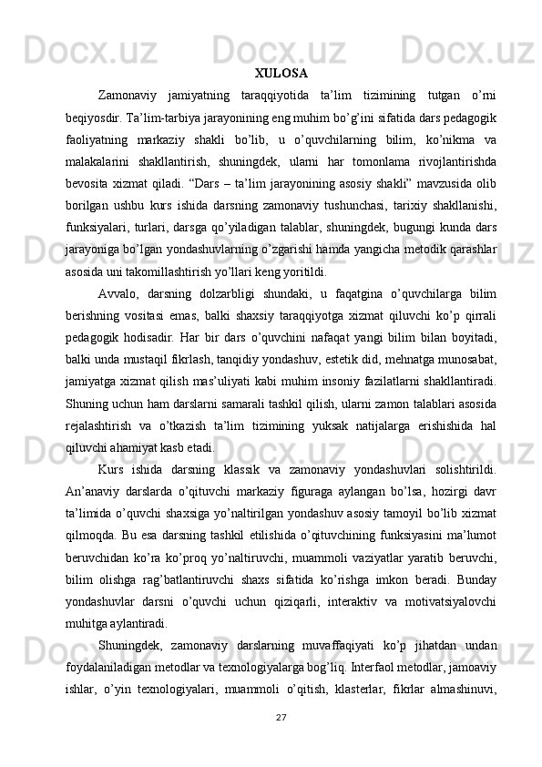 XULOSA
Zamonaviy   jamiyatning   taraqqiyotida   ta’lim   tizimining   tutgan   o’rni
beqiyosdir. Ta’lim-tarbiya jarayonining eng muhim bo’g’ini sifatida dars pedagogik
faoliyatning   markaziy   shakli   bo’lib,   u   o’quvchilarning   bilim,   ko’nikma   va
malakalarini   shakllantirish,   shuningdek,   ularni   har   tomonlama   rivojlantirishda
bevosita   xizmat   qiladi.   “Dars   –   ta’lim   jarayonining   asosiy   shakli”   mavzusida   olib
borilgan   ushbu   kurs   ishida   darsning   zamonaviy   tushunchasi,   tarixiy   shakllanishi,
funksiyalari,   turlari,   darsga   qo’yiladigan   talablar,   shuningdek,   bugungi   kunda   dars
jarayoniga bo’lgan yondashuvlarning o’zgarishi hamda yangicha metodik qarashlar
asosida uni takomillashtirish yo’llari keng yoritildi.
Avvalo,   darsning   dolzarbligi   shundaki,   u   faqatgina   o’quvchilarga   bilim
berishning   vositasi   emas,   balki   shaxsiy   taraqqiyotga   xizmat   qiluvchi   ko’p   qirrali
pedagogik   hodisadir.   Har   bir   dars   o’quvchini   nafaqat   yangi   bilim   bilan   boyitadi,
balki unda mustaqil fikrlash, tanqidiy yondashuv, estetik did, mehnatga munosabat,
jamiyatga   xizmat   qilish   mas’uliyati   kabi   muhim   insoniy   fazilatlarni   shakllantiradi.
Shuning uchun ham darslarni samarali tashkil qilish, ularni zamon talablari asosida
rejalashtirish   va   o’tkazish   ta’lim   tizimining   yuksak   natijalarga   erishishida   hal
qiluvchi ahamiyat kasb etadi.
Kurs   ishida   darsning   klassik   va   zamonaviy   yondashuvlari   solishtirildi.
An’anaviy   darslarda   o’qituvchi   markaziy   figuraga   aylangan   bo’lsa,   hozirgi   davr
ta’limida o’quvchi  shaxsiga  yo’naltirilgan yondashuv asosiy  tamoyil bo’lib xizmat
qilmoqda.   Bu   esa   darsning   tashkil   etilishida   o’qituvchining   funksiyasini   ma’lumot
beruvchidan   ko’ra   ko’proq   yo’naltiruvchi,   muammoli   vaziyatlar   yaratib   beruvchi,
bilim   olishga   rag’batlantiruvchi   shaxs   sifatida   ko’rishga   imkon   beradi.   Bunday
yondashuvlar   darsni   o’quvchi   uchun   qiziqarli,   interaktiv   va   motivatsiyalovchi
muhitga aylantiradi.
Shuningdek,   zamonaviy   darslarning   muvaffaqiyati   ko’p   jihatdan   undan
foydalaniladigan metodlar va texnologiyalarga bog’liq. Interfaol metodlar, jamoaviy
ishlar,   o’yin   texnologiyalari,   muammoli   o’qitish,   klasterlar,   fikrlar   almashinuvi,
27