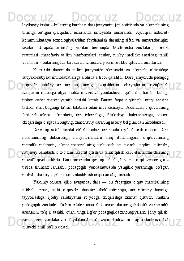 loyihaviy ishlar – bularning barchasi dars jarayonini jonlantirishda va o’quvchining
bilimga   bo’lgan   qiziqishini   oshirishda   nihoyatda   samaralidir.   Ayniqsa,   axborot-
kommunikatsiya   texnologiyalaridan   foydalanish   darsning   sifati   va   samaradorligini
sezilarli   darajada   oshirishga   yordam   bermoqda.   Multimedia   vositalari,   internet
resurslari,   masofaviy   ta’lim   platformalari,   testlar,   sun’iy   intellekt   asosidagi   tahlil
vositalari – bularning har biri darsni zamonaviy va interaktiv qiluvchi omillardir.
Kurs   ishi   davomida   ta’lim   jarayonida   o’qituvchi   va   o’quvchi   o’rtasidagi
subyekt-subyekt munosabatlariga alohida e’tibor qaratildi. Dars jarayonida pedagog
o’quvchi   salohiyatini   aniqlab,   uning   qiziqishlarini,   ehtiyojlarini,   rivojlanish
darajasini   inobatga   olgan   holda   individual   yondashuvni   qo’llashi,   har   bir   bolaga
imkon   qadar   sharoit   yaratib   berishi   kerak.   Darsni   faqat   o’qituvchi   nutqi   asosida
tashkil   etish   bugungi   ta’lim   talablari   bilan   mos   kelmaydi.   Aksincha,   o’quvchining
faol   ishtirokini   ta’minlash,   uni   izlanishga,   fikrlashga,   bahslashishga,   xulosa
chiqarishga o’rgatish bugungi zamonaviy darsning asosiy belgilaridan hisoblanadi.
Darsning   sifatli   tashkil   etilishi   uchun   uni   puxta   rejalashtirish   muhim.   Dars
mazmunining   dolzarbligi,   maqsad-muddao   aniq   ifodalangani,   o’qituvchining
metodik   mahorati,   o’quv   materialining   tushunarli   va   tizimli   taqdim   qilinishi,
natijaviy baholash, o’z-o’zini nazorat qilish va tahlil qilish kabi elementlar darsning
muvaffaqiyat kalitidir. Dars samaradorligining oshishi, bevosita o’qituvchining o’z
ustida   tinimsiz   ishlashi,   pedagogik   yondashuvlarda   yangilik   yaratishga   bo’lgan
intilish, shaxsiy tajribani umumlashtirish orqali amalga oshadi.
Yakuniy   xulosa   qilib   aytganda,   dars   —   bu   faqatgina   o’quv   materialining
o’tilishi   emas,   balki   o’quvchi   shaxsini   shakllantirishga,   uni   ijtimoiy   hayotga
tayyorlashga,   ijodiy   salohiyatini   ro’yobga   chiqarishga   xizmat   qiluvchi   muhim
pedagogik vositadir. Ta’lim sifatini oshirishda aynan darsning didaktik va metodik
asoslarini   to’g’ri   tashkil   etish,   unga   ilg’or   pedagogik   texnologiyalarni   joriy   qilish,
zamonaviy   vositalardan   foydalanish,   o’quvchi   faoliyatini   rag’batlantirish   hal
qiluvchi omil bo’lib qoladi.
28
