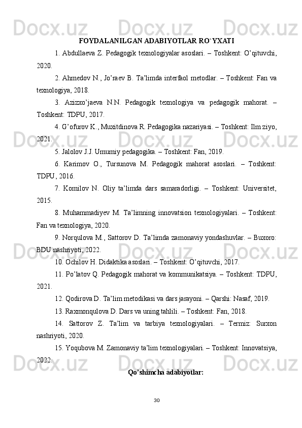 FOYDALANILGAN ADABIYOTLAR RO`YXATI
1. Abdullaeva Z. Pedagogik texnologiyalar asoslari. – Toshkent: O’qituvchi,
2020.
2. Ahmedov N., Jo’raev B. Ta’limda interfaol metodlar. – Toshkent: Fan va
texnologiya, 2018.
3.   Azizxo’jaeva   N.N.   Pedagogik   texnologiya   va   pedagogik   mahorat.   –
Toshkent: TDPU, 2017.
4. G’ofurov K., Muxitdinova R. Pedagogika nazariyasi. – Toshkent: Ilm ziyo,
2021.
5. Jalolov J.J. Umumiy pedagogika. – Toshkent: Fan, 2019.
6.   Karimov   O.,   Tursunova   M.   Pedagogik   mahorat   asoslari.   –   Toshkent:
TDPU, 2016.
7.   Komilov   N.   Oliy   ta’limda   dars   samaradorligi.   –   Toshkent:   Universitet,
2015.
8.   Muhammadiyev   M.   Ta’limning   innovatsion   texnologiyalari.   –   Toshkent:
Fan va texnologiya, 2020.
9. Norqulova M., Sattorov D. Ta’limda zamonaviy yondashuvlar. – Buxoro:
BDU nashriyoti, 2022.
10. Ochilov H. Didaktika asoslari. – Toshkent: O’qituvchi, 2017.
11. Po’latov Q. Pedagogik mahorat va kommunikatsiya. – Toshkent: TDPU,
2021.
12. Qodirova D. Ta’lim metodikasi va dars jarayoni. – Qarshi: Nasaf, 2019.
13. Raxmonqulova D. Dars va uning tahlili. – Toshkent: Fan, 2018.
14.   Sattorov   Z.   Ta’lim   va   tarbiya   texnologiyalari.   –   Termiz:   Surxon
nashriyoti, 2020.
15. Yoqubova M. Zamonaviy ta’lim texnologiyalari. – Toshkent: Innovatsiya,
2022.
Qo’shimcha adabiyotlar:
30