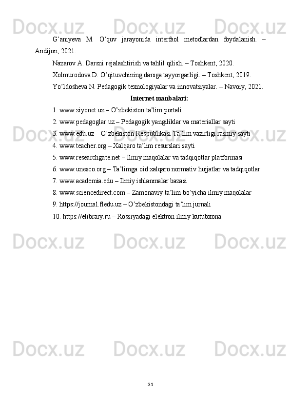 G’aniyeva   M.   O’quv   jarayonida   interfaol   metodlardan   foydalanish.   –
Andijon, 2021.
Nazarov A. Darsni rejalashtirish va tahlil qilish. – Toshkent, 2020.
Xolmurodova D. O’qituvchining darsga tayyorgarligi. – Toshkent, 2019.
Yo’ldosheva N. Pedagogik texnologiyalar va innovatsiyalar. – Navoiy, 2021.
Internet manbalari:
1. www.ziyonet.uz – O’zbekiston ta’lim portali
2. www.pedagoglar.uz – Pedagogik yangiliklar va materiallar sayti
3. www.edu.uz – O’zbekiston Respublikasi Ta’lim vazirligi rasmiy sayti
4. www.teacher.org – Xalqaro ta’lim resurslari sayti
5. www.researchgate.net – Ilmiy maqolalar va tadqiqotlar platformasi
6. www.unesco.org – Ta’limga oid xalqaro normativ hujjatlar va tadqiqotlar
7. www.academia.edu – Ilmiy ishlanmalar bazasi
8. www.sciencedirect.com – Zamonaviy ta’lim bo’yicha ilmiy maqolalar
9. https://journal.fledu.uz – O’zbekistondagi ta’lim jurnali
10. https://elibrary.ru – Rossiyadagi elektron ilmiy kutubxona
31