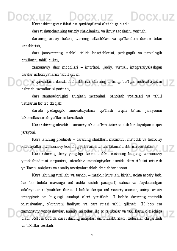 Kurs ishining vazifalari esa quyidagilarni o’z ichiga oladi:
dars tushunchasining tarixiy shakllanishi va ilmiy asoslarini yoritish;
darsning   asosiy   turlari,   ularning   afzalliklari   va   qo’llanilish   doirasi   bilan
tanishtirish;
dars   jarayonining   tashkil   etilish   bosqichlarini,   pedagogik   va   psixologik
omillarini tahlil qilish;
zamonaviy   dars   modellari   –   interfaol,   ijodiy,   virtual,   integratsiyalashgan
darslar imkoniyatlarini tahlil qilish;
o’quvchilarni darsda faollashtirish, ularning ta’limga bo’lgan motivatsiyasini
oshirish metodlarini yoritish;
dars   samaradorligini   aniqlash   mezonlari,   baholash   vositalari   va   tahlil
usullarini ko’rib chiqish;
darsda   pedagogik   innovatsiyalarni   qo’llash   orqali   ta’lim   jarayonini
takomillashtirish yo’llarini tavsiflash.
Kurs ishining obyekti – umumiy o’rta ta’lim tizimida olib borilayotgan o’quv
jarayoni.
Kurs   ishining   predmeti   –   darsning   shakllari,  mazmuni,   metodik  va   tashkiliy
xususiyatlari, zamonaviy texnologiyalar asosida uni takomillashtirish vositalari.
Kurs   ishining   ilmiy   yangiligi   darsni   tashkil   etishning   bugungi   zamonaviy
yondashuvlarini   o’rganish,   interaktiv   texnologiyalar   asosida   dars   sifatini   oshirish
yo’llarini aniqlash va amaliy tavsiyalar ishlab chiqishdan iborat.
Kurs ishining tuzilishi va tarkibi – mazkur kurs ishi kirish, uchta asosiy bob,
har   bir   bobda   mavzuga   oid   uchta   kichik   paragraf,   xulosa   va   foydalanilgan
adabiyotlar   ro’yxatidan   iborat.   I   bobda   darsga   oid   nazariy   asoslar,   uning   tarixiy
taraqqiyoti   va   bugungi   kundagi   o’rni   yoritiladi.   II   bobda   darsning   metodik
xususiyatlari,   o’qituvchi   faoliyati   va   dars   rejasi   tahlil   qilinadi.   III   bob   esa
zamonaviy yondashuvlar, amaliy misollar, ilg’or  tajribalar  va takliflarni o’z ichiga
oladi. Xulosa bobida kurs ishining natijalari umumlashtiriladi, xulosalar chiqariladi
va takliflar beriladi.
4