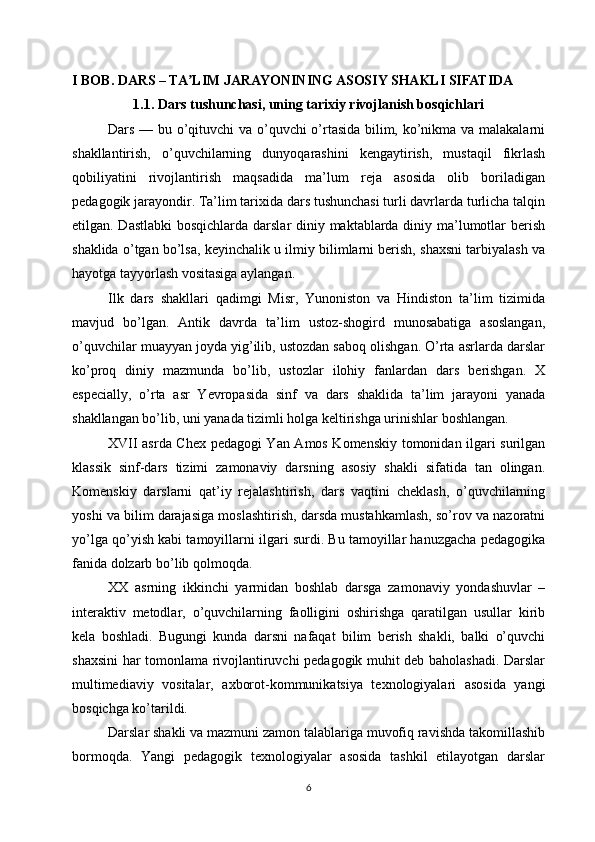 I BOB. DARS – TA LIM JARAYONINING ASOSIY SHAKLI SIFATIDAʼ
1.1. Dars tushunchasi, uning tarixiy rivojlanish bosqichlari
Dars — bu o’qituvchi va o’quvchi o’rtasida bilim, ko’nikma va malakalarni
shakllantirish,   o’quvchilarning   dunyoqarashini   kengaytirish,   mustaqil   fikrlash
qobiliyatini   rivojlantirish   maqsadida   ma’lum   reja   asosida   olib   boriladigan
pedagogik jarayondir. Ta’lim tarixida dars tushunchasi turli davrlarda turlicha talqin
etilgan. Dastlabki  bosqichlarda darslar diniy maktablarda diniy ma’lumotlar berish
shaklida o’tgan bo’lsa, keyinchalik u ilmiy bilimlarni berish, shaxsni tarbiyalash va
hayotga tayyorlash vositasiga aylangan.
Ilk   dars   shakllari   qadimgi   Misr,   Yunoniston   va   Hindiston   ta’lim   tizimida
mavjud   bo’lgan.   Antik   davrda   ta’lim   ustoz-shogird   munosabatiga   asoslangan,
o’quvchilar muayyan joyda yig’ilib, ustozdan saboq olishgan. O’rta asrlarda darslar
ko’proq   diniy   mazmunda   bo’lib,   ustozlar   ilohiy   fanlardan   dars   berishgan.   X
especially,   o’rta   asr   Yevropasida   sinf   va   dars   shaklida   ta’lim   jarayoni   yanada
shakllangan bo’lib, uni yanada tizimli holga keltirishga urinishlar boshlangan.
XVII asrda Chex pedagogi Yan Amos Komenskiy tomonidan ilgari surilgan
klassik   sinf-dars   tizimi   zamonaviy   darsning   asosiy   shakli   sifatida   tan   olingan.
Komenskiy   darslarni   qat’iy   rejalashtirish,   dars   vaqtini   cheklash,   o’quvchilarning
yoshi va bilim darajasiga moslashtirish, darsda mustahkamlash, so’rov va nazoratni
yo’lga qo’yish kabi tamoyillarni ilgari surdi. Bu tamoyillar hanuzgacha pedagogika
fanida dolzarb bo’lib qolmoqda.
XX   asrning   ikkinchi   yarmidan   boshlab   darsga   zamonaviy   yondashuvlar   –
interaktiv   metodlar,   o’quvchilarning   faolligini   oshirishga   qaratilgan   usullar   kirib
kela   boshladi.   Bugungi   kunda   darsni   nafaqat   bilim   berish   shakli,   balki   o’quvchi
shaxsini har tomonlama rivojlantiruvchi pedagogik muhit deb baholashadi. Darslar
multimediaviy   vositalar,   axborot-kommunikatsiya   texnologiyalari   asosida   yangi
bosqichga ko’tarildi.
Darslar shakli va mazmuni zamon talablariga muvofiq ravishda takomillashib
bormoqda.   Yangi   pedagogik   texnologiyalar   asosida   tashkil   etilayotgan   darslar
6