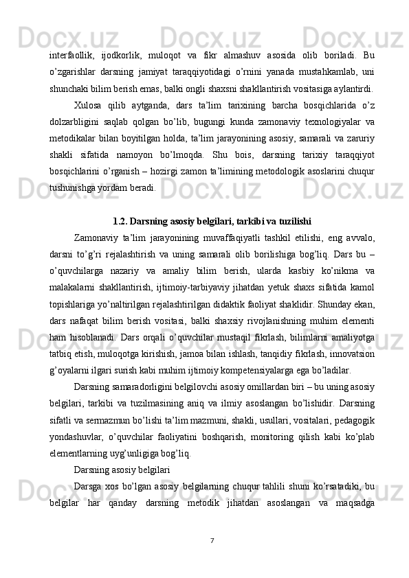 interfaollik,   ijodkorlik,   muloqot   va   fikr   almashuv   asosida   olib   boriladi.   Bu
o’zgarishlar   darsning   jamiyat   taraqqiyotidagi   o’rnini   yanada   mustahkamlab,   uni
shunchaki bilim berish emas, balki ongli shaxsni shakllantirish vositasiga aylantirdi.
Xulosa   qilib   aytganda,   dars   ta’lim   tarixining   barcha   bosqichlarida   o’z
dolzarbligini   saqlab   qolgan   bo’lib,   bugungi   kunda   zamonaviy   texnologiyalar   va
metodikalar  bilan  boyitilgan holda, ta’lim  jarayonining asosiy,  samarali  va zaruriy
shakli   sifatida   namoyon   bo’lmoqda.   Shu   bois,   darsning   tarixiy   taraqqiyot
bosqichlarini o’rganish – hozirgi zamon ta’limining metodologik asoslarini  chuqur
tushunishga yordam beradi.
1.2. Darsning asosiy belgilari, tarkibi va tuzilishi
Zamonaviy   ta’lim   jarayonining   muvaffaqiyatli   tashkil   etilishi,   eng   avvalo,
darsni   to’g’ri   rejalashtirish   va   uning   samarali   olib   borilishiga   bog’liq.   Dars   bu   –
o’quvchilarga   nazariy   va   amaliy   bilim   berish,   ularda   kasbiy   ko’nikma   va
malakalarni   shakllantirish,   ijtimoiy-tarbiyaviy   jihatdan   yetuk   shaxs   sifatida   kamol
topishlariga yo’naltirilgan rejalashtirilgan didaktik faoliyat shaklidir. Shunday ekan,
dars   nafaqat   bilim   berish   vositasi,   balki   shaxsiy   rivojlanishning   muhim   elementi
ham   hisoblanadi.   Dars   orqali   o’quvchilar   mustaqil   fikrlash,   bilimlarni   amaliyotga
tatbiq etish, muloqotga kirishish, jamoa bilan ishlash, tanqidiy fikrlash, innovatsion
g’oyalarni ilgari surish kabi muhim ijtimoiy kompetensiyalarga ega bo’ladilar.
Darsning samaradorligini belgilovchi asosiy omillardan biri – bu uning asosiy
belgilari,   tarkibi   va   tuzilmasining   aniq   va   ilmiy   asoslangan   bo’lishidir.   Darsning
sifatli va sermazmun bo’lishi ta’lim mazmuni, shakli, usullari, vositalari, pedagogik
yondashuvlar,   o’quvchilar   faoliyatini   boshqarish,   monitoring   qilish   kabi   ko’plab
elementlarning uyg’unligiga bog’liq.
Darsning asosiy belgilari
Darsga   xos   bo’lgan   asosiy   belgilarning   chuqur   tahlili   shuni   ko’rsatadiki,   bu
belgilar   har   qanday   darsning   metodik   jihatdan   asoslangan   va   maqsadga
7