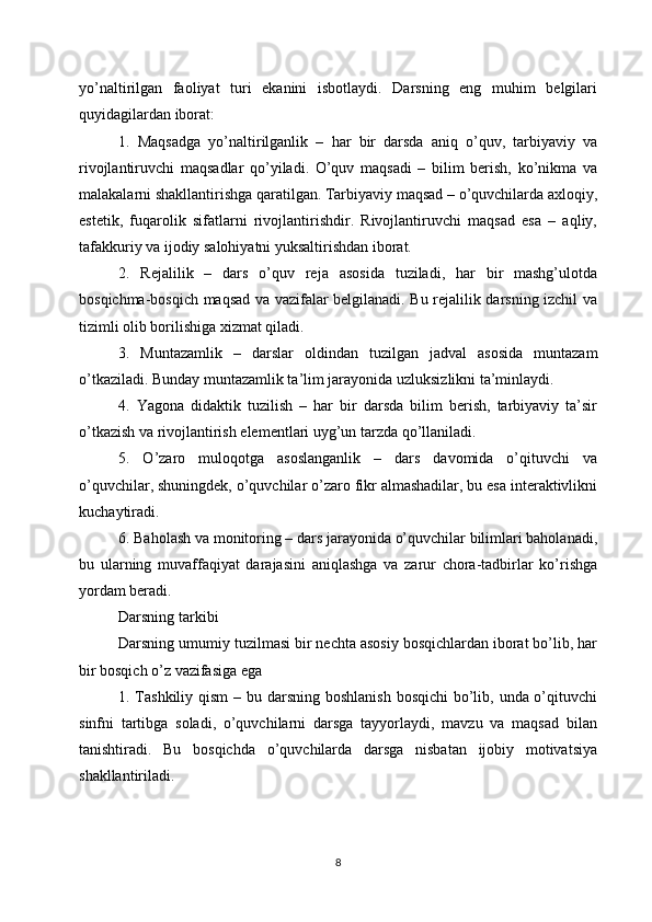 yo’naltirilgan   faoliyat   turi   ekanini   isbotlaydi.   Darsning   eng   muhim   belgilari
quyidagilardan iborat:
1.   Maqsadga   yo’naltirilganlik   –   har   bir   darsda   aniq   o’quv,   tarbiyaviy   va
rivojlantiruvchi   maqsadlar   qo’yiladi.   O’quv   maqsadi   –   bilim   berish,   ko’nikma   va
malakalarni shakllantirishga qaratilgan. Tarbiyaviy maqsad – o’quvchilarda axloqiy,
estetik,   fuqarolik   sifatlarni   rivojlantirishdir.   Rivojlantiruvchi   maqsad   esa   –   aqliy,
tafakkuriy va ijodiy salohiyatni yuksaltirishdan iborat.
2.   Rejalilik   –   dars   o’quv   reja   asosida   tuziladi,   har   bir   mashg’ulotda
bosqichma-bosqich maqsad va vazifalar belgilanadi. Bu rejalilik darsning izchil va
tizimli olib borilishiga xizmat qiladi.
3.   Muntazamlik   –   darslar   oldindan   tuzilgan   jadval   asosida   muntazam
o’tkaziladi. Bunday muntazamlik ta’lim jarayonida uzluksizlikni ta’minlaydi.
4.   Yagona   didaktik   tuzilish   –   har   bir   darsda   bilim   berish,   tarbiyaviy   ta’sir
o’tkazish va rivojlantirish elementlari uyg’un tarzda qo’llaniladi.
5.   O’zaro   muloqotga   asoslanganlik   –   dars   davomida   o’qituvchi   va
o’quvchilar, shuningdek, o’quvchilar o’zaro fikr almashadilar, bu esa interaktivlikni
kuchaytiradi.
6. Baholash va monitoring – dars jarayonida o’quvchilar bilimlari baholanadi,
bu   ularning   muvaffaqiyat   darajasini   aniqlashga   va   zarur   chora-tadbirlar   ko’rishga
yordam beradi.
Darsning tarkibi
Darsning umumiy tuzilmasi bir nechta asosiy bosqichlardan iborat bo’lib, har
bir bosqich o’z vazifasiga ega
1. Tashkiliy qism  – bu darsning boshlanish  bosqichi  bo’lib, unda o’qituvchi
sinfni   tartibga   soladi,   o’quvchilarni   darsga   tayyorlaydi,   mavzu   va   maqsad   bilan
tanishtiradi.   Bu   bosqichda   o’quvchilarda   darsga   nisbatan   ijobiy   motivatsiya
shakllantiriladi.
8 