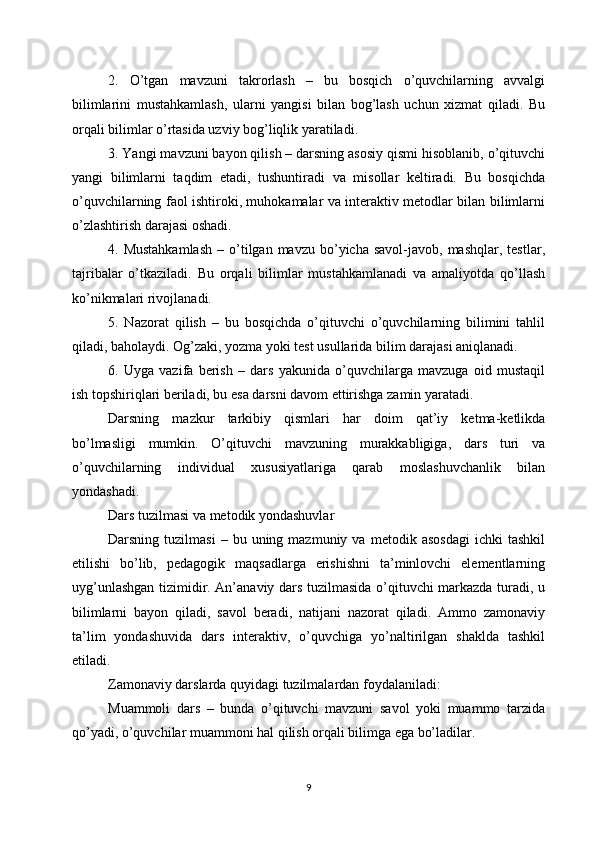 2.   O’tgan   mavzuni   takrorlash   –   bu   bosqich   o’quvchilarning   avvalgi
bilimlarini   mustahkamlash,   ularni   yangisi   bilan   bog’lash   uchun   xizmat   qiladi.   Bu
orqali bilimlar o’rtasida uzviy bog’liqlik yaratiladi.
3. Yangi mavzuni bayon qilish – darsning asosiy qismi hisoblanib, o’qituvchi
yangi   bilimlarni   taqdim   etadi,   tushuntiradi   va   misollar   keltiradi.   Bu   bosqichda
o’quvchilarning faol ishtiroki, muhokamalar va interaktiv metodlar bilan bilimlarni
o’zlashtirish darajasi oshadi.
4.  Mustahkamlash   –  o’tilgan  mavzu  bo’yicha  savol-javob,  mashqlar,   testlar,
tajribalar   o’tkaziladi.   Bu   orqali   bilimlar   mustahkamlanadi   va   amaliyotda   qo’llash
ko’nikmalari rivojlanadi.
5.   Nazorat   qilish   –   bu   bosqichda   o’qituvchi   o’quvchilarning   bilimini   tahlil
qiladi, baholaydi. Og’zaki, yozma yoki test usullarida bilim darajasi aniqlanadi.
6.   Uyga   vazifa   berish   –   dars   yakunida   o’quvchilarga   mavzuga   oid   mustaqil
ish topshiriqlari beriladi, bu esa darsni davom ettirishga zamin yaratadi.
Darsning   mazkur   tarkibiy   qismlari   har   doim   qat’iy   ketma-ketlikda
bo’lmasligi   mumkin.   O’qituvchi   mavzuning   murakkabligiga,   dars   turi   va
o’quvchilarning   individual   xususiyatlariga   qarab   moslashuvchanlik   bilan
yondashadi.
Dars tuzilmasi va metodik yondashuvlar
Darsning  tuzilmasi  –  bu  uning  mazmuniy  va   metodik  asosdagi   ichki   tashkil
etilishi   bo’lib,   pedagogik   maqsadlarga   erishishni   ta’minlovchi   elementlarning
uyg’unlashgan tizimidir. An’anaviy dars tuzilmasida o’qituvchi markazda turadi, u
bilimlarni   bayon   qiladi,   savol   beradi,   natijani   nazorat   qiladi.   Ammo   zamonaviy
ta’lim   yondashuvida   dars   interaktiv,   o’quvchiga   yo’naltirilgan   shaklda   tashkil
etiladi.
Zamonaviy darslarda quyidagi tuzilmalardan foydalaniladi:
Muammoli   dars   –   bunda   o’qituvchi   mavzuni   savol   yoki   muammo   tarzida
qo’yadi, o’quvchilar muammoni hal qilish orqali bilimga ega bo’ladilar.
9 