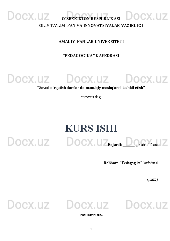 O ZBEKISTON RESPUBLIKASIʻ
OLIY TA’LIM, FAN VA INNOVATSIYALAR VAZIRLIGI
AMALIY  FANLAR UNIVERSITETI
“PEDAGOGIKA” KAFEDRASI
“Savod o‘rgatish darslarida mantiqiy mashqlarni tashkil etish”
  mavzusidagi
KURS ISHI
Bajardi: ______ guruh talabasi
________________________ 
Rahbar:   “Pedagogika” kafedrasi
__________________________
(imzo)
TOSHKENT-2024
1 