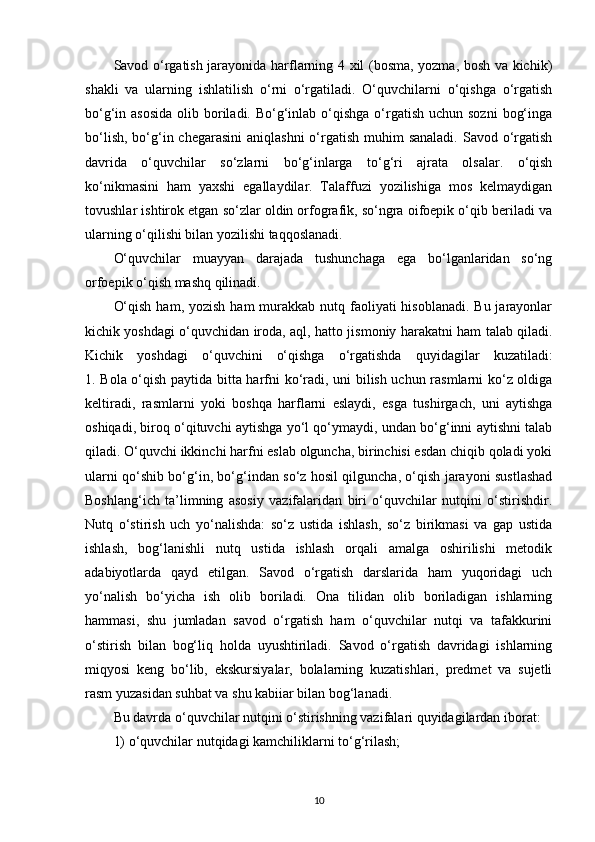 Savod o‘rgatish jarayonida harflarning 4 xil (bosma, yozma, bosh va kichik)
shakli   va   ularning   ishlatilish   o‘rni   o‘rgatiladi.   O‘quvchilarni   o‘qishga   o‘rgatish
bo‘g‘in asosida  olib boriladi. Bo‘g‘inlab o‘qishga o‘rgatish  uchun sozni  bog‘inga
bo‘lish,  bo‘g‘in chegarasini  aniqlashni  o‘rgatish  muhim  sanaladi.  Savod o‘rgatish
davrida   o‘quvchilar   so‘zlarni   bo‘g‘inlarga   to‘g‘ri   ajrata   olsalar.   o‘qish
ko‘nikmasini   ham   yaxshi   egallaydilar.   Talaffuzi   yozilishiga   mos   kelmaydigan
tovushlar ishtirok etgan so‘zlar oldin orfografik, so‘ngra oifoepik o‘qib beriladi va
ularning o‘qilishi bilan yozilishi taqqoslanadi.
O‘quvchilar   muayyan   darajada   tushunchaga   ega   bo‘lganlaridan   so‘ng
orfoepik o‘qish mashq qilinadi.
O‘qish  ham, yozish  ham  murakkab nutq faoliyati  hisoblanadi.  Bu jarayonlar
kichik yoshdagi o‘quvchidan iroda, aql, hatto jismoniy harakatni ham talab qiladi.
Kichik   yoshdagi   o‘quvchini   o‘qishga   o‘rgatishda   quyidagilar   kuzatiladi:
1. Bola o‘qish paytida bitta harfni ko‘radi, uni bilish uchun rasmlarni ko‘z oldiga
keltiradi,   rasmlarni   yoki   boshqa   harflarni   eslaydi,   esga   tushirgach,   uni   aytishga
oshiqadi, biroq o‘qituvchi aytishga yo‘l qo‘ymaydi, undan bo‘g‘inni aytishni talab
qiladi. O‘quvchi ikkinchi harfni eslab olguncha, birinchisi esdan chiqib qoladi yoki
ularni qo‘shib bo‘g‘in, bo‘g‘indan so‘z hosil qilguncha, o‘qish jarayoni sustlashad
Boshlang‘ich   ta’limning   asosiy   vazifalaridan   biri   o‘quvchilar   nutqini   o‘stirishdir.
Nutq   o‘stirish   uch   yo‘nalishda:   so‘z   ustida   ishlash,   so‘z   birikmasi   va   gap   ustida
ishlash,   bog‘lanishli   nutq   ustida   ishlash   orqali   amalga   oshirilishi   metodik
adabiyotlarda   qayd   etilgan.   Savod   o‘rgatish   darslarida   ham   yuqoridagi   uch
yo‘nalish   bo‘yicha   ish   olib   boriladi.   Ona   tilidan   olib   boriladigan   ishlarning
hammasi,   shu   jumladan   savod   o‘rgatish   ham   o‘quvchilar   nutqi   va   tafakkurini
o‘stirish   bilan   bog‘liq   holda   uyushtiriladi.   Savod   o‘rgatish   davridagi   ishlarning
miqyosi   keng   bo‘lib,   ekskursiyalar,   bolalarning   kuzatishlari,   predmet   va   sujetli
rasm yuzasidan suhbat va shu kabiiar bilan bog‘lanadi.
Bu davrda o‘quvchilar nutqini o‘stirishning vazifalari quyidagilardan iborat:
1) o‘quvchilar nutqidagi kamchiliklarni to‘g‘rilash;
10 