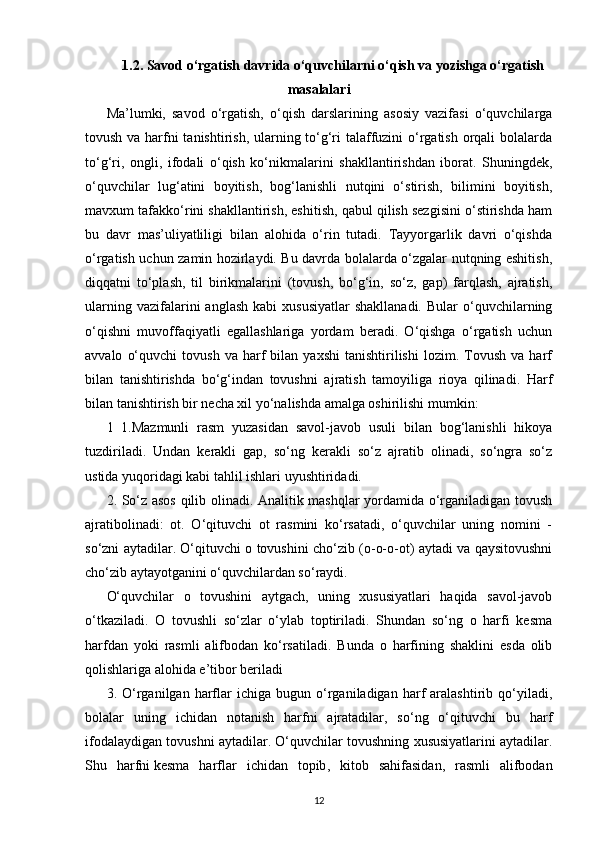 1.2. Savod o‘rgatish davrida o‘quvchilarni o‘qish va yozishga o‘rgatish
masalalari
Ma’lumki,   savod   o‘rgatish,   o‘qish   darslarining   asosiy   vazifasi   o‘quvchilarga
tovush va harfni tanishtirish, ularning to‘g‘ri  talaffuzini  o‘rgatish orqali bolalarda
to‘g‘ri,   ongli,   ifodali   o‘qish   ko‘nikmalarini   shakllantirishdan   iborat.   Shuningdek,
o‘quvchilar   lug‘atini   boyitish,   bog‘lanishli   nutqini   o‘stirish,   bilimini   boyitish,
mavxum tafakko‘rini shakllantirish, eshitish, qabul qilish sezgisini o‘stirishda ham
bu   davr   mas’uliyatliligi   bilan   alohida   o‘rin   tutadi.   Tayyorgarlik   davri   o‘qishda
o‘rgatish uchun zamin hozirlaydi. Bu davrda bolalarda o‘zgalar nutqning eshitish,
diqqatni   to‘plash,   til   birikmalarini   (tovush,   bo‘g‘in,   so‘z,   gap)   farqlash,   ajratish,
ularning  vazifalarini   anglash   kabi   xususiyatlar  shakllanadi.  Bular  o‘quvchilarning
o‘qishni   muvoffaqiyatli   egallashlariga   yordam   beradi.   O‘qishga   o‘rgatish   uchun
avvalo   o‘quvchi   tovush   va  harf   bilan   yaxshi   tanishtirilishi   lozim.   Tovush   va   harf
bilan   tanishtirishda   bo‘g‘indan   tovushni   ajratish   tamoyiliga   rioya   qilinadi.   Harf
bilan tanishtirish bir necha xil yo‘nalishda amalga oshirilishi mumkin:
1   1.Mazmunli   rasm   yuzasidan   savol-javob   usuli   bilan   bog‘lanishli   hikoya
tuzdiriladi.   Undan   kerakli   gap,   so‘ng   kerakli   so‘z   ajratib   olinadi,   so‘ngra   so‘z
ustida yuqoridagi kabi tahlil ishlari uyushtiridadi.
2. So‘z asos qilib olinadi. Analitik mashqlar yordamida o‘rganiladigan tovush
ajratibolinadi:   ot.   O‘qituvchi   ot   rasmini   ko‘rsatadi,   o‘quvchilar   uning   nomini   -
so‘zni aytadilar. O‘qituvchi o tovushini cho‘zib (o-o-o-ot) aytadi va qaysitovushni
cho‘zib aytayotganini o‘quvchilardan so‘raydi.  
O‘quvchilar   o   tovushini   aytgach,   uning   xususiyatlari   haqida   savol-javob
o‘tkaziladi.   O   tovushli   so‘zlar   o‘ylab   toptiriladi.   Shundan   so‘ng   o   harfi   kesma
harfdan   yoki   rasmli   alifbodan   ko‘rsatiladi.   Bunda   o   harfining   shaklini   esda   olib
qolishlariga alohida e’tibor beriladi
3.  O‘rganilgan  harflar   ichiga  bugun   o‘rganiladigan   harf   aralashtirib   qo‘yiladi,
bolalar   uning   ichidan   notanish   harfni   ajratadilar,   so‘ng   o‘qituvchi   bu   harf
ifodalaydigan tovushni aytadilar. O‘quvchilar tovushning xususiyatlarini aytadilar.
Shu   harfni   kesma   harflar   ichidan   topib ,   kitob   sahifasidan,   rasmli   alifbodan
12 