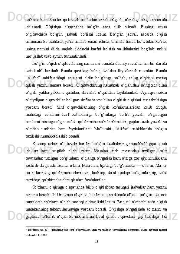 ko‘rsatadilar. Shu tariqa tovush-harf bilan tanishtirilgach, o‘qishga o‘rgatish ustida
ishlanadi.   O‘qishga   o‘rgatishda   bo‘g‘in   asos   qilib   olinadi.   Buning   uchun
o‘qituvchida   bo‘g‘in   jadvali   bo‘lishi   lozim.   Bo‘g‘in   jadvali   asosida   o‘qish
namunasi ko‘rsatiladi, ya’ni harflab emas, ichida, birinchi harfni ko‘z bilan ko‘rib,
uning   nomini   dilda   saqlab,   ikkinchi   harfni   ko‘rish   va   ikkalasini   bog‘lab,   unlini
mo‘ljallab ulab aytish tushuntiriladi. 6
Bo‘g‘in o‘qish o‘qituvchining namunasi asosida doimiy ravishda har bir darsda
izchil   olib   boriladi.   Bunda   quyidagi   kabi   jadvaldan   foydalanish   mumkin.   Bunda
“Alifbe”   sahifalaridagi   so‘zlarni   oldin   bo‘g‘inga   bo‘lish,   so‘ng   o‘qishni   mashq
qilish   yaxshi   samara   beradi.   O‘qituvchining   namunali   o‘qishidan   so‘ng   xor   bilan
o‘qish,   yakka-yakka   o‘qishdan,   shivirlab   o‘qishdan   foydalaniladi.   Ayniqsa,   sekin
o‘qiydigan o‘quvchilar bo‘lgan sinflarda xor bilan o‘qitish o‘qishni tezlashtirishga
yordam   beradi.   Sinf   o‘quvchilarining   o‘qish   ko‘nikmalaridan   kelib   chiqib,
matndagi   so‘zlarni   harf   xattaxtasiga   bo‘g‘inlarga   bo‘lib   yozish,   o‘rganilgan
harflarni hisobga olgan xolda qo‘shimcha so‘z birikmalari, gaplar tuzib yozish va
o‘qitish   usulidan   ham   foydalaniladi.   Ma’lumki,   “Alifbe”   sahifalarida   bo‘g‘in
tuzilishi murakkablashib boradi.
Shuning   uchun   o‘qituvchi   har   bir   bo‘g‘in   tuzilishining   murakkabligiga   qarab
ish   usullarni   belgilab   olishi   zarur.   Masalan,   uch   tovushdan   tuzilgan,   to‘rt
tovushdan tuzilgan bo‘g‘inlarni o‘qishga o‘rgatish ham o‘ziga xos qiyinchiliklarni
keltirib chiqaradi. Bunda o-lam, Man-non, tipidagi bo‘g‘inlarda — o-la:m, Ma: n-
no: n tarzidagi qo‘shimcha chiziqdan, bodring, do‘st tipidagi bo‘g‘inda ring, do‘st
tarzidagi qo‘shimcha chiziqlardan foydalaniladi.
So‘zlarni   o‘qishga   o‘rgatishda   bilib   o‘qitishdan   tashqari   jadvallar   ham   yaxshi
samara beradi. 24 Umuman olganda, har bir o‘qish darsida albatta bo‘g‘in tuzilishi
murakkab so‘zlarni o‘qish mashqi o‘tkazilishi lozim. Bu usul o‘quvchilarda o‘qish
malakasining   takomillashuviga   yordam   beradi.   O‘qishga   o‘rgatishda   so‘zlarni   va
gaplarni   to‘ldirib   o‘qish   ko‘nikmalarini   hosil   qilish   o‘quvchini   gap   tuzishga,   tez
6
  Ro’ziboy е va   O’.   "Boshlang’ich   sinf   o’quvchilari   unli   va   undosh   tovushlarni   o’rganish   bilan   og’zaki   nutqni
o’stirish" T. 2006.
13 