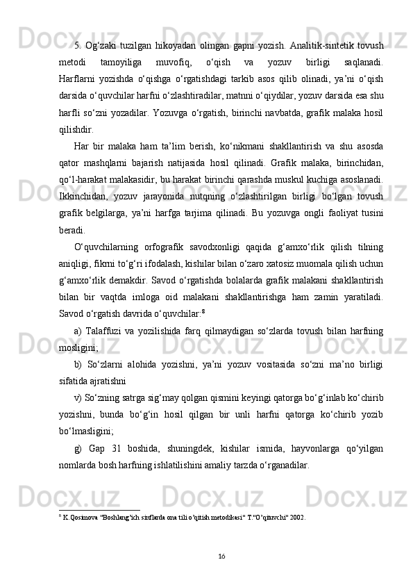 5.   Og‘zaki   tuzilgan   hikoyadan   olingan   gapni   yozish.   Analitik-sintetik   tovush
metodi   tamoyiliga   muvofiq,   o‘qish   va   yozuv   birligi   saqlanadi.
Harflarni   yozishda   o‘qishga   o‘rgatishdagi   tarkib   asos   qilib   olinadi,   ya’ni   o‘qish
darsida o‘quvchilar harfni o‘zlashtiradilar, matnni o‘qiydilar, yozuv darsida esa shu
harfli   so‘zni  yozadilar.  Yozuvga  o‘rgatish,  birinchi   navbatda,  grafik  malaka   hosil
qilishdir.
Har   bir   malaka   ham   ta’lim   berish,   ko‘nikmani   shakllantirish   va   shu   asosda
qator   mashqlarni   bajarish   natijasida   hosil   qilinadi.   Grafik   malaka,   birinchidan,
qo‘l-harakat malakasidir, bu harakat birinchi qarashda muskul kuchiga asoslanadi.
Ikkinchidan,   yozuv   jarayonida   nutqning   o‘zlashtirilgan   birligi   bo‘lgan   tovush
grafik   belgilarga,   ya’ni   harfga   tarjima   qilinadi.   Bu   yozuvga   ongli   faoliyat   tusini
beradi. 
O‘quvchilarning   orfografik   savodxonligi   qaqida   g‘amxo‘rlik   qilish   tilning
aniqligi, fikrni to‘g‘ri ifodalash, kishilar bilan o‘zaro xatosiz muomala qilish uchun
g‘amxo‘rlik demakdir. Savod o‘rgatishda  bolalarda grafik malakani  shakllantirish
bilan   bir   vaqtda   imloga   oid   malakani   shakllantirishga   ham   zamin   yaratiladi.
Savod o‘rgatish davrida o‘quvchilar: 8
a)   Talaffuzi   va   yozilishida   farq   qilmaydigan   so‘zlarda   tovush   bilan   harfning
mosligini;
b)   So‘zlarni   alohida   yozishni,   ya’ni   yozuv   vositasida   so‘zni   ma’no   birligi
sifatida ajratishni
v) So‘zning satrga sig‘may qolgan qismini keyingi qatorga bo‘g‘inlab ko‘chirib
yozishni,   bunda   bo‘g‘in   hosil   qilgan   bir   unli   harfni   qatorga   ko‘chirib   yozib
bo‘lmasligini;
g)   Gap   31   boshida,   shuningdek,   kishilar   ismida,   hayvonlarga   qo‘yilgan
nomlarda bosh harfning ishlatilishini amaliy tarzda o‘rganadilar. 
8
 K.Qosimova "Boshlang’ich sinflarda ona tili o’qitish m е todikasi" T."O’qituvchi" 2002.
16 