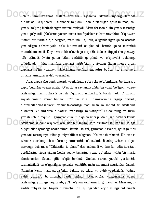 uchun   ham   saylanma   diktant   deyiladi.   Saylanma   diktant   quyidagi   tartibda
o‘tkaziladi:   o‘qituvchi   “Diktantlar   to‘plami”   dan   o‘rganilgan   qoidaga   mos,   shu
yozuv ko‘proq ishtirok etgan matnni tanlaydi. Matn darsdan oldin yozuv taxtasiga
yozib qo‘yiladi. (Ko‘chma yozuv taxtasidan foydalanish ham mumkin). O‘qituvchi
matnni   bir   marta   o‘qib   bergach,   matn   tahlil   qilinib,   o‘rganiladigan   qoida   asosida
yoziladigan   so‘zlar   yoki   so‘z   birikmalari   aniqlatiladi   hamda   qoida   takrorlab
mustahkamlanadi. Keyin matn bir o‘uvchiga o‘qitilib, bolalar diqqati shu yozuvga
jalb   qilinadi.   Matn   parda   bilan   berkitib   qo‘yiladi   va   o‘qituvchi   bolalarga
ta`kidlaydi:   -   Men   matndagi   gaplarni   tartib   bilan   o‘qiyman.   Sizlar   men   o‘qigan
gaplarni   to‘liq   yozmay,   takrorlangan   qoidaga   muvofiq   bo‘lgan   so‘z   va   so‘z
birikmalarinigina saylab yozasizlar. 
Agar gapda shu qoida asosida yoziladigan so‘z yoki so‘z birikmasi bo‘lmasa, u
gapni butunlay yozmaysizlar. O‘uvchilar saylanma diktantni yozib bo‘lgach, yozuv
taxtasidagi   matn   ochiladi   va   ish   o‘qituvchi   rahbarligida   tekshiriladi:   o‘qituvchi
saylab   yozish   kerak   bo‘lgan   so‘z   va   so‘z   birikmalarining   tagiga   chizadi,
o‘quvchilar   yozganlarini   yozuv   taxtasidagi   matn   bilan   solishtiradilar.   Saylanma
diktantni   3-4-sinflarda   o‘tkazish   maqsadga   muvofiqdir. 12
  Diktantning   bu   turini
yozish uchun o‘quvchi grammatik va imlo qoidalarini puxta bilgan bo‘lishi kerak.
Saylanma   diktant   o‘quvchilarni   har   bir   gapga,   so‘z   birikmasiga,   har   bir   so‘zga
diqqat bilan qarashga odatlantiradi, kerakli so‘zni, grammatik shaklni, qoidaga mos
yozuvni tezroq topa bilishga, ziyraklikka o‘rgatadi. Ko‘rsatish diktanti. Ko‘rsatish
diktanti   boshlang‘ich   sinflarning   hammasida   o‘tkaziladi.   Buning   uchun   o‘tilgan
mavzuga doir  matn “Diktantlar  to‘plami” dan tanlanadi  va darsdan  odin husnixat
qoidlalariga   rioya   qilgan   holda   yozuv   taxtasiga   yozib   qo‘yiladi.   Matn   bir   marta
shoshmasdan   ifodali   qilib   o‘qib   beriladi.   Suhbat   (savol   javob)   yordamida
tushuntiriladi   va   o‘rganilgan   qoidalar   eslatilib,   matn   mazmuni   mustahkamlanadi.
Shundan   keyin   matn   parda   bilan   bekitib   qo‘yiladi   va   aytib   yozdiriladi.   Matnni
aytib   yozdirib   bo‘lingach,   parda   osiladi.   O‘quvchilar   yozganlarini   yozuv
taxtasidagi yozuvga taqqoslab, yo‘l qo‘ygan xatolarini to‘g‘rilaydilar. Masalan, 2-
sinfda   nutq   va   gap   haqida   tushuncha   hosil   qilingandan   keyin   shunga   oid   birorta
18 