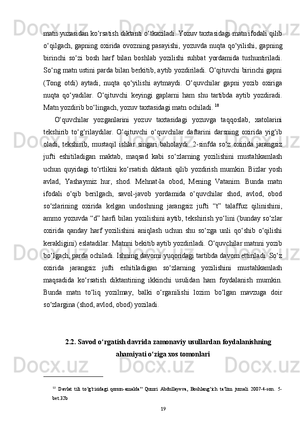 matn yuzasidan ko‘rsatish diktanti o‘tkaziladi. Yozuv taxtasidagi matn ifodali qilib
o‘qilgach, gapning oxirida ovozning pasayishi, yozuvda nuqta qo‘yilishi, gapning
birinchi   so‘zi   bosh   harf   bilan   boshlab   yozilishi   suhbat   yordamida   tushuntiriladi.
So‘ng matn ustini parda bilan berkitib, aytib yozdiriladi. O‘qituvchi birinchi gapni
(Tong   otdi)   aytadi,   nuqta   qo‘yilishi   aytmaydi.   O‘quvchilar   gapni   yozib   oxiriga
nuqta   qo‘yadilar.   O‘qituvchi   keyingi   gaplarni   ham   shu   tartibda   aytib   yozdiradi.
Matn yozdirib bo‘lingach, yozuv taxtasidagi matn ochiladi.  10
O‘quvchilar   yozganlarini   yozuv   taxtasidagi   yozuvga   taqqoslab,   xatolarini
tekshirib   to‘g‘rilaydilar.   O‘qituvchi   o‘quvchilar   daftarini   darsning   oxirida   yig‘ib
oladi,   tekshirib,   mustaqil   ishlar   singari   baholaydi.   2-sinfda   so‘z   oxirida   jarangsiz
jufti   eshitiladigan   maktab,   maqsad   kabi   so‘zlarning   yozilishini   mustahkamlash
uchun   quyidagi   to‘rtlikni   ko‘rsatish   diktanti   qilib   yozdirish   mumkin.   Bizlar   yosh
avlad,   Yashaymiz   hur,   shod.   Mehnat-la   obod,   Mening   Vatanim.   Bunda   matn
ifodali   o‘qib   berilgach,   savol-javob   yordamida   o‘quvchilar   shod,   avlod,   obod
so‘zlarining   oxirida   kelgan   undoshning   jarangsiz   jufti   “t”   talaffuz   qilinishini,
ammo yozuvda “d” harfi bilan yozilishini aytib, tekshirish yo‘lini (bunday so‘zlar
oxirida   qanday   harf   yozilishini   aniqlash   uchun   shu   so‘zga   unli   qo‘shib   o‘qilishi
kerakligini) eslatadilar. Matnni bekitib aytib yozdiriladi. O‘quvchilar matnni yozib
bo‘lgach, parda ochiladi. Ishning davomi yuqoridagi tartibda davom ettiriladi. So‘z
oxirida   jarangsiz   jufti   eshitiladigan   so‘zlarning   yozilishini   mustahkamlash
maqsadida   ko‘rsatish   diktantining   ikkinchi   usulidan   ham   foydalanish   mumkin.
Bunda   matn   to‘liq   yozilmay,   balki   o‘rganilishi   lozim   bo‘lgan   mavzuga   doir
so‘zlargina (shod, avlod, obod) yoziladi. 
2.2. Savod o‘rgatish davrida zamonaviy usullardan foydalanishning
ahamiyati o‘ziga xos tomonlari
10
  Davlat   tili   to’g’risidagi   qonun-amalda”   Qumri   Abdullayeva,   Boshlang’ich   ta’lim   jurnali   2007-4-son.   5-
bet.32b
19 