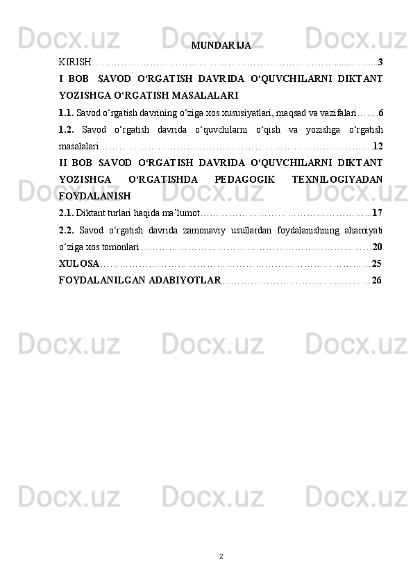 MUNDARIJA
KIRISH………………………………………………………………….................. 3
I   BOB     SAVOD   O‘RGATISH   DAVRIDA   O‘QUVCHILARNI   DIKTANT
YOZISHGA O‘RGATISH MASALALARI
1.1.  Savod o‘rgatish davrining o‘ziga xos xususiyatlari, maqsad va vazifalari……. 6
1.2.   Savod   o‘rgatish   davrida   o‘quvchilarni   o‘qish   va   yozishga   o‘rgatish
masalalari…………………………………………………………………………. 12
II   BOB   SAVOD   O‘RGATISH   DAVRIDA   O‘QUVCHILARNI   DIKTANT
YOZISHGA   O‘RGATISHDA   PEDAGOGIK   TEXNILOGIYADAN
FOYDALANISH
2.1.  Diktant turlari haqida ma’lumot……………………………………………... 17
2.2.   Savod   o‘rgatish   davrida   zamonaviy   usullardan   foydalanishning   ahamiyati
o‘ziga xos tomonlari……………………………………………………………… 20
XULOSA ………………………………………………………………………… 25
FOYDALANILGAN ADABIYOTLAR …………………………………..…… 26
2 