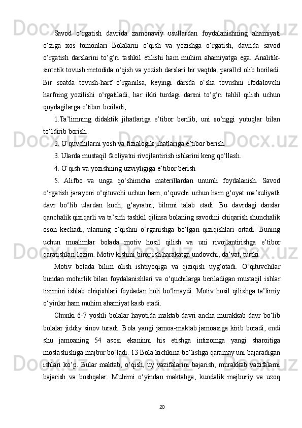 Savod   o‘rgatish   davrida   zamonaviy   usullardan   foydalanishning   ahamiyati
o‘ziga   xos   tomonlari   Bolalarni   o‘qish   va   yozishga   o‘rgatish,   davrida   savod
o‘rgatish   darslarini   to‘g‘ri   tashkil   etilishi   ham   muhim   ahamiyatga   ega.   Analitik-
sintetik tovush metodida o‘qish   va yozish darslari bir vaqtda , parallel olib boriladi.
Bir   soatda   tovush-harf   o‘rganilsa,   keyingi   darsda   o‘sha   tovushni   ifodalovchi
harfning   yozilishi   o‘rgatiladi,   har   ikki   turdagi   darsni   to‘g‘ri   tahlil   qilish   uchun
quydagilarga e’tibor beriladi;
1.Ta’limning   didaktik   jihatlariga   e’tibor   berilib,   uni   so‘nggi   yutuqlar   bilan
to‘ldirib borish.
2. O‘quvchilarni yosh va fizialogik jihatlariga e’tibor berish.
3. Ularda mustaqil faoliyatni rivojlantirish ishlarini keng qo‘llash.
4. O‘qish va yozishning uzviyligiga e’tibor berish
5.   Alifbo   va   unga   qo‘shimcha   materillardan   unumli   foydalanish.   Savod
o‘rgatish jarayoni o‘qituvchi uchun ham, o‘quvchi uchun ham g‘oyat ma’suliyatli
davr   bo‘lib   ulardan   kuch,   g‘ayratni,   bilmni   talab   etadi.   Bu   davrdagi   darslar
qanchalik qiziqarli va ta’sirli tashkil qilinsa bolaning savodini chiqarish shunchalik
oson   kechadi,   ularning   o‘qishni   o‘rganishga   bo‘lgan   qiziqishlari   ortadi.   Buning
uchun   mualimlar   bolada   motiv   hosil   qilish   va   uni   rivojlantirishga   e’tibor
qaratishlari lozim. Motiv kishini biror ish harakatga undovchi, da’vat, turtki.
Motiv   bolada   bilim   olish   ishtiyoqiga   va   qiziqish   uyg‘otadi.   O‘qituvchilar
bundan  mohirlik  bilan  foydalanishlari  va  o‘quchilarga  beriladigan   mustaqil   ishlar
tizimini   ishlab   chiqishlari   foydadan   holi   bo‘lmaydi.   Motiv   hosil   qilishga   ta’limiy
o‘yinlar ham muhim ahamiyat kasb etadi.
Chunki  6-7 yoshli  bolalar hayotida maktab davri ancha murakkab davr bo‘lib
bolalar jiddiy sinov turadi. Bola yangi jamoa-maktab jamoasiga kirib boradi, endi
shu   jamoaning   54   asosi   ekaninni   his   etishga   intizomga   yangi   sharoitiga
moslashishiga majbur bo‘ladi. 13 Bola kichkina bo‘lishga qaramay uni bajaradigan
ishlari   ko‘p.   Bular   maktab,   o‘qish,   uy   vazifalarini   bajarish,   murakkab   vazifalarni
bajarish   va   boshqalar.   Muhimi   o‘yindan   maktabga,   kundalik   majburiy   va   uzoq
20 