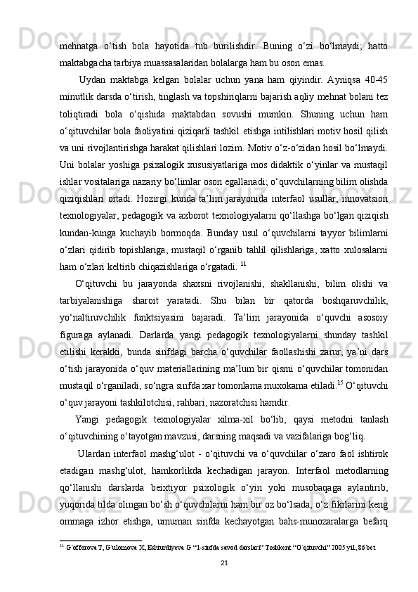 mehnatga   o‘tish   bola   hayotida   tub   burilishdir.   Buning   o‘zi   bo‘lmaydi;   hatto
maktabgacha tarbiya muassasalaridan bolalarga ham bu oson emas.
  Uydan   maktabga   kelgan   bolalar   uchun   yana   ham   qiyindir.   Ayniqsa   40-45
minutlik darsda o‘tirish, tinglash va topshiriqlarni bajarish aqliy mehnat bolani tez
toliqtiradi   bola   o‘qishida   maktabdan   sovushi   mumkin.   Shuning   uchun   ham
o‘qituvchilar bola faoliyatini qiziqarli tashkil etishga intilishlari motiv hosil qilish
va uni rivojlantirishga harakat qilishlari lozim. Motiv o‘z-o‘zidan hosil bo‘lmaydi.
Uni   bolalar   yoshiga   psixalogik   xususiyatlariga   mos   didaktik   o‘yinlar   va   mustaqil
ishlar vositalariga nazariy bo‘limlar oson egallanadi; o‘quvchilarning bilim olishda
qiziqishlari   ortadi.   Hozirgi   kunda   ta’lim   jarayonida   interfaol   usullar,   innovatsion
texnologiyalar, pedagogik va axborot texnologiyalarni qo‘llashga bo‘lgan qiziqish
kundan-kunga   kuchayib   bormoqda.   Bunday   usul   o‘quvchilarni   tayyor   bilimlarni
o‘zlari   qidirib   topishlariga,   mustaqil   o‘rganib   tahlil   qilishlariga,   xatto   xulosalarni
ham o‘zlari keltirib chiqazishlariga o‘rgatadi.  11
O‘qituvchi   bu   jarayonda   shaxsni   rivojlanishi,   shakllanishi,   bilim   olishi   va
tarbiyalanishiga   sharoit   yaratadi.   Shu   bilan   bir   qatorda   boshqaruvchilik,
yo‘naltiruvchilik   funktsiyasini   bajaradi.   Ta’lim   jarayonida   o‘quvchi   asosoiy
figuraga   aylanadi.   Darlarda   yangi   pedagogik   texnologiyalarni   shunday   tashkil
etilishi   kerakki,   bunda   sinfdagi   barcha   o‘quvchilar   faollashishi   zarur,   ya’ni   dars
o‘tish   jarayonida   o‘quv  materiallarining  ma’lum   bir  qismi   o‘quvchilar  tomonidan
mustaqil o‘rganiladi, so‘ngra sinfda xar tomonlama muxokama etiladi. 15
  O‘qituvchi
o‘quv jarayoni tashkilotchisi, rahbari, nazoratchisi hamdir.
Yangi   pedagogik   texnologiyalar   xilma-xil   bo‘lib,   qaysi   metodni   tanlash
o‘qituvchining o‘tayotgan mavzusi, darsning maqsadi va vazifalariga bog‘liq.
  Ulardan   interfaol   mashg‘ulot   -   o‘qituvchi   va   o‘quvchilar   o‘zaro   faol   ishtirok
etadigan   mashg‘ulot,   hamkorlikda   kechadigan   jarayon.   Interfaol   metodlarning
qo‘llanishi   darslarda   beixtiyor   psixologik   o‘yin   yoki   musobaqaga   aylantirib,
yuqorida tilda olingan bo‘sh o‘quvchilarni ham bir oz bo‘lsada, o‘z fikrlarini keng
ommaga   izhor   etishga,   umuman   sinfda   kechayotgan   bahs-munozaralarga   befarq
11
  G`offorovaT, G`ulomova X, Eshturdiyeva G “1-sinfda savod darslari” Toshkent “O`qituvchi” 2005 yil, 86 bet
21 