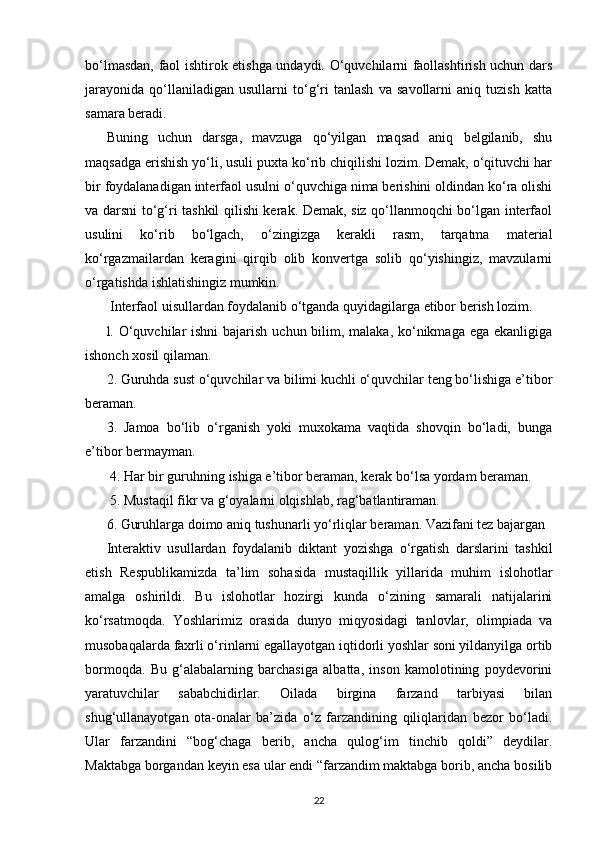 bo‘lmasdan, faol ishtirok etishga undaydi. O‘quvchilarni faollashtirish uchun dars
jarayonida   qo‘llaniladigan   usullarni   to‘g‘ri   tanlash   va   savollarni   aniq   tuzish   katta
samara beradi. 
Buning   uchun   darsga,   mavzuga   qo‘yilgan   maqsad   aniq   belgilanib,   shu
maqsadga erishish yo‘li, usuli puxta ko‘rib chiqilishi lozim. Demak, o‘qituvchi har
bir foydalanadigan interfaol usulni o‘quvchiga nima berishini oldindan ko‘ra olishi
va darsni to‘g‘ri tashkil qilishi kerak. Demak, siz qo‘llanmoqchi bo‘lgan interfaol
usulini   ko‘rib   bo‘lgach,   o‘zingizga   kerakli   rasm,   tarqatma   material
ko‘rgazmailardan   keragini   qirqib   olib   konvertga   solib   qo‘yishingiz,   mavzularni
o‘rgatishda ishlatishingiz mumkin.
 Interfaol uisullardan foydalanib o‘tganda quyidagilarga etibor berish lozim.
l. O‘quvchilar ishni  bajarish uchun bilim, malaka, ko‘nikmaga ega ekanligiga
ishonch xosil qilaman. 
2. Guruhda sust o‘quvchilar va bilimi kuchli o‘quvchilar teng bo‘lishiga e’tibor
beraman. 
3.   Jamoa   bo‘lib   o‘rganish   yoki   muxokama   vaqtida   shovqin   bo‘ladi,   bunga
e’tibor bermayman.
 4. Har bir guruhning ishiga e’tibor beraman, kerak bo‘lsa yordam beraman.
 5. Mustaqil fikr va g‘oyalarni olqishlab, rag‘batlantiraman. 
6. Guruhlarga doimo aniq tushunarli yo‘rliqlar beraman. Vazifani tez bajargan 
Interaktiv   usullardan   foydalanib   diktant   yozishga   o‘rgatish   darslarini   tashkil
etish   Respublikamizda   ta’lim   sohasida   mustaqillik   yillarida   muhim   islohotlar
amalga   oshirildi.   Bu   islohotlar   hozirgi   kunda   o‘zining   samarali   natijalarini
ko‘rsatmoqda.   Yoshlarimiz   orasida   dunyo   miqyosidagi   tanlovlar,   olimpiada   va
musobaqalarda faxrli o‘rinlarni egallayotgan iqtidorli yoshlar soni yildanyilga ortib
bormoqda.   Bu   g‘alabalarning   barchasiga   albatta,   inson   kamolotining   poydevorini
yaratuvchilar   sababchidirlar.   Oilada   birgina   farzand   tarbiyasi   bilan
shug‘ullanayotgan   ota-onalar   ba’zida   o‘z   farzandining   qiliqlaridan   bezor   bo‘ladi.
Ular   farzandini   “bog‘chaga   berib,   ancha   qulog‘im   tinchib   qoldi”   deydilar.
Maktabga borgandan keyin esa ular endi “farzandim maktabga borib, ancha bosilib
22 