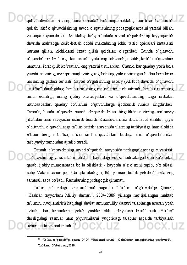 qoldi”   deydilar.   Buning   boisi   nimada?   Bolaning   maktabga   borib   ancha   bosilib
qolishi sinf o‘qituvchisining savod o‘rgatishining pedagogik asosini  yaxshi bilishi
va   unga   suyanishidir.     Maktabga   kelgan   bolada   savod   o‘rgatishning   tayyorgarlik
davrida   maktabga   kelib-ketish   odobi   maktabning   ichki   tartib   qoidalari   kattalarni
hurmat   qilish,   kichiklarni   izzat   qilish   qoidalari   o‘rgatiladi.   Bunda   o‘qituvchi
o‘quvchilarni  bir-biriga  taqqoslashi   yoki   eng  intizomli,  odobli,  tartibli   o‘quvchini
namuna, ibrat qilib ko‘rsatishi eng yaxshi usullardan. Chunki har qanday yosh bola
yaxshi so‘zning, ayniqsa maqtovning rag‘batning yoki arzimagan bo‘lsa ham biror
narsaning   gadosi   bo‘ladi.   Savod   o‘rgatishning   asosiy   (Alifbo)   davrida   o‘qituvchi
“Alifbo”   darsligidagi   har   bir   so‘zning   ma’nolarini   tushuntiradi,   har   bir   rasmning
nima   ekanligi,   uning   ijobiy   xususiyatlari   va   o‘quvchilarning   unga   nisbatan
munosabatlari   qanday   bo‘lishini   o‘quvchilarga   ijodkorlik   ruhida   singdiriladi.
Demak,   bunda   o‘quvchi   savod   chiqarish   bilan   birgalikda   o‘zining   ma’noviy
jihatidan ham   saviyasini  oshirib  boradi.  Kuzatuvlarimiz shuni  isbot  etadiki,  qaysi
o‘qituvchi o‘quvchilarga ta’lim berish jarayonida ularning tarbiyasiga ham alohida
e’tibor   bergan   bo‘lsa,   o‘sha   sinf   o‘quvchilari   boshqa   sinf   o‘quvchilaridan
tarbiyaviy tomondan ajralib turadi. 
Demak, o‘qituvchining savod o‘rgatish jarayonida pedagogik asosga suyanishi:
- o‘quvchining yaxshi talim olishi; - hayotdagi voqea hodisalarga teran ko‘z bilan
qarab,   ijobiy   munosabatda   bo‘la   olishlari;   -   hayotda   o‘z   o‘rnini   topib,   o‘z   oilasi,
xalqi   Vatani   uchun   jon  fido  qila   oladigan,  fidoiy  inson   bo‘lib  yetishishlarida   eng
samarali asos bo‘ladi. Rasmlarning pedagogik qimmati. 
Ta’lim   sohasidagi   dapsturulamal   hujjatlar   “Ta’lim   to‘g‘risida”gi   Qonun,
“Kadrlar   tayyorlash   Milliy   dasturi”,   2004-2009   yillarga   mo‘ljallangan   maktab
ta’limini rivojlantirish haqidagi davlat umummilliy dasturi talablariga asosan yosh
avlodni   har   tomonlama   yetuk   yoshlar   etib   tarbiyalash   hisoblanadi.   “Alifbe”
darsligidagi   rasmlar   ham   o‘quvchilarni   yuqoridagi   talablar   asosida   tarbiyalash
uchun katta xizmat qiladi.  12
12
  “Ta’lim   to’g’risida”gi   qonun   G’.G’.   “Barkamol   avlod   -   O’zbekiston   taraqqiyotining   poydevori”.   -
Toshkent: O’zbekiston, 2010.
23 