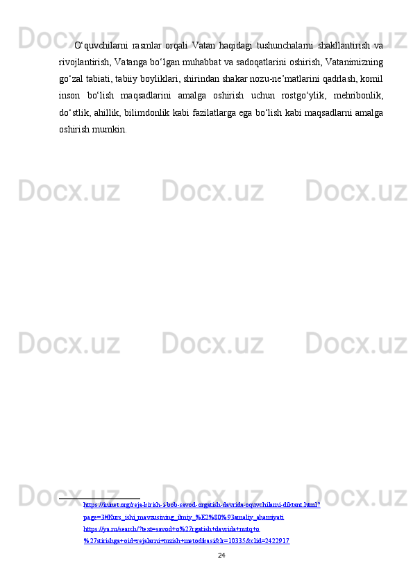 O‘quvchilarni   rasmlar   orqali   Vatan   haqidagi   tushunchalarni   shakllantirish   va
rivojlantirish, Vatanga bo‘lgan muhabbat va sadoqatlarini oshirish, Vatanimizning
go‘zal tabiati, tabiiy boyliklari, shirindan shakar nozu-ne’matlarini qadrlash, komil
inson   bo‘lish   maqsadlarini   amalga   oshirish   uchun   rostgo‘ylik,   mehribonlik,
do‘stlik, ahillik, bilimdonlik kabi fazilatlarga ega bo‘lish kabi maqsadlarni amalga
oshirish mumkin. 
https://ininet.org/reja-kirish-i-bob-savod-orgatish-davrida-oquvchilarni-diktant.html?
page=3#Kurs_ishi_mavzusining_ilmiy_%E2%80%93amaliy_ahamiyati
https://ya.ru/search/?text=savod+o%27rgatish+davrida+nutq+o
%27stirishga+oid+rejalarni+tuzish+metodikasi&lr=10335&clid=2422917
24 