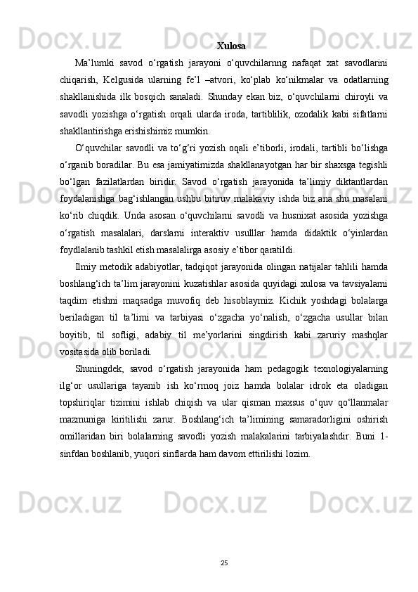 Xulosa
Ma’lumki   savod   o‘rgatish   jarayoni   o‘quvchilarnng   nafaqat   xat   savodlarini
chiqarish,   Kelgusida   ularning   fe’l   –atvori,   ko‘plab   ko‘nikmalar   va   odatlarning
shakllanishida   ilk   bosqich   sanaladi.   Shunday   ekan   biz,   o‘quvchilarni   chiroyli   va
savodli   yozishga   o‘rgatish   orqali   ularda   iroda,   tartiblilik,   ozodalik   kabi   sifatlarni
shakllantirishga erishishimiz mumkin. 
O‘quvchilar   savodli   va   to‘g‘ri   yozish   oqali   e’tiborli,   irodali,   tartibli   bo‘lishga
o‘rganib boradilar. Bu esa jamiyatimizda shakllanayotgan har bir shaxsga tegishli
bo‘lgan   fazilatlardan   biridir.   Savod   o‘rgatish   jarayonida   ta’limiy   diktantlardan
foydalanishga   bag‘ishlangan   ushbu   bitiruv   malakaviy   ishda   biz   ana   shu   masalani
ko‘rib   chiqdik.   Unda   asosan   o‘quvchilarni   savodli   va   husnixat   asosida   yozishga
o‘rgatish   masalalari,   darslarni   interaktiv   usulllar   hamda   didaktik   o‘yinlardan
foydlalanib tashkil etish masalalirga asosiy e’tibor qaratildi. 
Ilmiy   metodik   adabiyotlar,   tadqiqot   jarayonida   olingan   natijalar   tahlili   hamda
boshlang‘ich ta’lim  jarayonini  kuzatishlar  asosida  quyidagi xulosa va tavsiyalarni
taqdim   etishni   maqsadga   muvofiq   deb   hisoblaymiz.   Kichik   yoshdagi   bolalarga
beriladigan   til   ta’limi   va   tarbiyasi   o‘zgacha   yo‘nalish,   o‘zgacha   usullar   bilan
boyitib,   til   sofligi,   adabiy   til   me’yorlarini   singdirish   kabi   zaruriy   mashqlar
vositasida olib boriladi. 
Shuningdek,   savod   o‘rgatish   jarayonida   ham   pedagogik   texnologiyalarning
ilg‘or   usullariga   tayanib   ish   ko‘rmoq   joiz   hamda   bolalar   idrok   eta   oladigan
topshiriqlar   tizimini   ishlab   chiqish   va   ular   qisman   maxsus   o‘quv   qo‘llanmalar
mazmuniga   kiritilishi   zarur.   Boshlang‘ich   ta’limining   samaradorligini   oshirish
omillaridan   biri   bolalarning   savodli   yozish   malakalarini   tarbiyalashdir.   Buni   1-
sinfdan boshlanib, yuqori sinflarda ham davom ettirilishi lozim.
25 