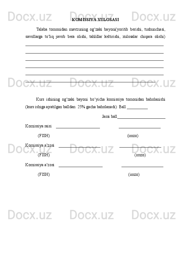 KOMISSIYA XULOSASI
Talaba   tomonidan   mavzuning   og zaki   bayoni(yoritib   berishi,   tushunchasi,ʻ
savollarga   to liq   javob   bera   olishi,   tahlillar   keltirishi,   xulosalar   chiqara   olishi)	
ʻ
__________________________________________________________________
__________________________________________________________________
__________________________________________________________________
__________________________________________________________________
__________________________________________________________________
______________________________________________________________
Kurs   ishining   og zaki   bayoni   bo yicha   komissiya   tomonidan   baholanishi	
ʻ ʻ
(kurs ishiga ajratilgan balldan  25% gacha baholanadi): Ball __________ 
Jami ball_______________________ 
Komissiya raisi    _____________________                  ____________________ 
            (FISH)                                                                          (imzo) 
Komissiya a’zosi    ____________________                  ____________________ 
            (FISH)                                                                                 (imzo) 
Komissiya a’zosi    _____________________                  ____________________ 
            (FISH)                                                                           (imzo)
28 