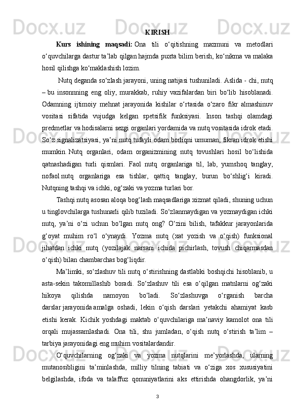 KIRISH 
Kurs   ishining   maqsadi:   Ona   tili   o‘qitishning   mazmuni   va   metodlari
o‘quvchilarga dastur ta’lab qilgan   hajmda puxta bilim berish , ko‘nikma va malaka
hosil qilishga ko‘maklashish lozim.
 Nutq deganda so‘zlash jarayoni, uning natijasi tushuniladi.   Aslida - chi, nutq
–   bu   insonnning   eng   oliy ,   murakkab,   ruhiy   vazifalardan   biri   bo‘lib   hisoblanadi.
Odamning   ijtimoiy   mehnat   jarayonida   kishilar   o‘rtasida   o‘zaro   fikr   almashinuv
vositasi   sifatida   vujudga   kelgan   spetsifik   funksiyasi.   Inson   tashqi   olamdagi
predmetlar va hodisalarni sezgi organlari yordamida va nutq vositasida idrok etadi.
So‘z signalizatsiyasi, ya’ni nutq tufayli odam borliqni umuman, fikran idrok etishi
mumkin.   Nutq   organlari,   odam   organizmining   nutq   tovushlari   hosil   bo‘lishida
qatnashadigan   turli   qismlari.   Faol   nutq   organlariga   til,   lab,   yumshoq   tanglay,
nofaol   nutq   organlariga   esa   tishlar ,   qattiq   tanglay,   burun   bo‘shlig‘i   kiradi.
Nutqning   tashqi va ichki, og‘zaki va yozma turlari bor. 
Tashqi nutq asosan aloqa bog‘lash maqsadlariga xizmat qiladi, shuning uchun
u tinglovchilarga tushunarli qilib tuziladi. So‘zlanmaydigan va yozmaydigan ichki
nutq,   ya’ni   o‘zi   uchun   bo‘lgan   nutq   ong?   O‘zini   bilish,   tafakkur   jarayonlarida
g‘oyat   muhim   ro‘l   o‘ynaydi.   Yozma   nutq   (xat   yozish   va   o‘qish)   funksional
jihatdan   ichki   nutq   (yozilajak   narsani   ichida   pichirlash,   tovush   chiqarmasdan
o‘qish) bilan chambarchas bog‘liqdir.
Ma’limki, so‘zlashuv tili nutq o‘stirishning dastlabki  boshqichi hisoblanib, u
asta-sekin   takomillashib   boradi.   So‘zlashuv   tili   esa   o‘qilgan   matnlarni   og‘zaki
hikoya   qilishda   namoyon   bo‘ladi.   So‘zlashuvga   o‘rganish   barcha
darslar   jarayonida   amalga   oshadi ,   lekin   o‘qish   darslari   yetakchi   ahamiyat   kasb
etishi   kerak.   Kichik   yoshdagi   maktab   o‘quvchilariga   ma’naviy   kamolot   ona   tili
orqali   mujassamlashadi.   Ona   tili,   shu   jumladan,   o‘qish   nutq   o‘stirish   ta’lim   –
tarbiya jarayonidagi eng muhim vositalardandir.
O‘quvchilarning   og‘zaki   va   yozma   nutqlarini   me’yorlashda,   ularning
mutanosibligini   ta’minlashda,   milliy   tilning   tabiati   va   o‘ziga   xos   xususiyatini
belgilashda,   ifoda   va   talaffuz   qonuniyatlarini   aks   ettirishda   ohangdorlik,   ya’ni
3 