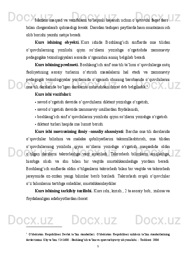 Mazkur   maqsad   va   vazifalarni   to‘laqonli   bajarish   uchun   o‘qituvchi   faqat   dars  
bilan   chegaralanib   qolmasligi   kerak.   Darsdan tashqari paytlarda ham muntazam ish
olib borishi yaxshi natija beradi.
Kurs   ishining   obyekti.   Kurs   ishida   Boshlang‘ich   sinflarda   ona   tilidan
o‘quvchilarning   yozilishi   qiyin   so‘zlarni   yozishga   o‘rgatishda   zamonaviy
pedagogika texnologiyalari asosida o‘rganishni anniq belgilab beradi.
Kurs ishining predmeti.   Boshlang‘ich sinf ona tili ta’limi o‘quvchilarga nutq
faoliyatining   asosiy   turlarini   o‘stirish   masalalarni   hal   etadi   va   zamonaviy
pedagogik   texnologiyalar   yordamida   o‘rganish   shuning   barobarida   o‘quvchilarini
ona tili darslarida bo‘lgan darslarini oshirishdan iborat deb belgiladik. 1
Kurs ishi vazifalari:
 savod o‘rgatish davrida o‘quvchilarni diktant yozishga o‘rgatish;
 savod o‘rgatish davrida zamonaviy usullardan foydalanish;
 boshlang‘ich sinf o‘quvchilarini yozilishi qiyin so‘zlarni yozishga o‘rgatish
 diktant turlari haqida ma`lumot berish.
Kurs ishi mavzusining ilmiy –amaliy ahamiyati:   Barcha ona tili darslarida
o‘quvchilar   bilishini   va   malaka   qobiliyatlarini   takomillashtirish,   ona   tilidan
o‘quvchilarning   yozilishi   qiyin   so‘zlarni   yozishga   o‘rgatish   maqsadida   oldin
o‘tilgan   darslarni   takrorlashga   vaqt   ajratiladi.   Takrorlash   bilimlarni   aniqlashga,
hisobga   olish   va   shu   bilan   bir   vaqtda   mustahkamlashga   yordam   beradi.
Boshlang‘ich sinflarda oldin o‘tilganlarni takrorlash bilan bir vaqtda va takrorlash
jarayonida   oz-ozdan   yangi   bilimlar   berib   boriladi.   Takrorlash   orqali   o‘quvchilar
o‘z bilimlarini tartibga soladilar, mustahkamlaydilar.
Kurs ishining tarkibiy tuzilishi.   Kurs ishi, kirish , 2 ta asosiy bob,  xulosa va
foydalanilgan adabiyotlardan iborat.
1
  O’zbekiston   Respublikasi   Davlat   ta’lim   standartlari.   O’zbekiston   Respublikasi   uzluksiz   ta’lim   standartlarining
davlat tizimi. Oliy ta’lim. 5141600 - Boshlang’ich ta’lim va sport-tarbiyaviy ish yunalishi. - Toshkent: 2006
5 