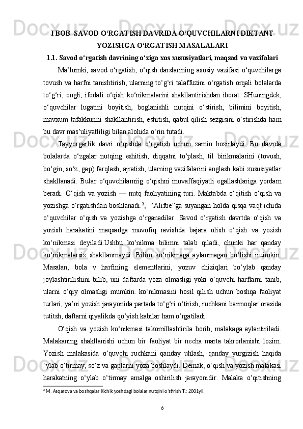 I BOB    SAVOD O‘RGATISH DAVRIDA O‘QUVCHILARNI DIKTANT
YOZISHGA O‘RGATISH MASALALARI
1.1. Savod o‘rgatish davrining o‘ziga xos xususiyatlari, maqsad va vazifalari
Ma’lumki,   savod   o‘rgatish,   o‘qish   darslarining   asosiy   vazifasi   o‘quvchilarga
tovush va harfni tanishtirish, ularning to‘g‘ri  talaffuzini  o‘rgatish orqali bolalarda
to‘g‘ri,   ongli,   ifodali   o‘qish   ko‘nikmalarini   shakllantirishdan   iborat.   SHuningdek,
o‘quvchilar   lugatini   boyitish,   boglanishli   nutqini   o‘stirish,   bilimini   boyitish,
mavxum tafakkurini shakllantirish, eshitish, qabul  qilish sezgisini  o‘stirishda ham
bu davr mas’uliyatliligi bilan alohida o‘rin tutadi.
Tayyorgarlik   davri   o‘qishda   o‘rgatish   uchun   zamin   hozirlaydi.   Bu   davrda
bolalarda   o‘zgalar   nutqing   eshitish,   diqqatni   to‘plash,   til   birikmalarini   (tovush,
bo‘gin, so‘z, gap) farqlash, ajratish, ularning vazifalarini anglash kabi xususiyatlar
shakllanadi.   Bular   o‘quvchilarniig   o‘qishni   muvaffaqiyatli   egallashlariga   yordam
beradi.   O‘qish   va   yozish   —   nutq   faoliyatining   turi.   Maktabda   o‘qitish   o‘qish   va
yozishga o‘rgatishdan boshlanadi. 2
,   “Alifbe”ga suyangan holda qisqa vaqt  ichida
o‘quvchilar   o‘qish   va   yozishga   o‘rganadilar.   Savod   o‘rgatish   davrtda   o‘qish   va
yozish   harakatini   maqsadga   muvofiq   ravishda   bajara   olish   o‘qish   va   yozish
ko‘nikmasi   deyiladi.Ushbu   ko‘nikma   bilimni   talab   qiladi,   chunki   har   qanday
ko‘nikmalarsiz   shakllanmaydi.   Bilim   ko‘nikmaga   aylanmagan   bo‘lishi   iiuimkin.
Masalan,   bola   v   harfining   elementlarini,   yozuv   chiziqlari   bo‘ylab   qanday
joylashtirilishini   bilib,   uni   daftarda   yoza   olmasligi   yoki   o‘quvchi   harflarni   tanib,
ularni   o‘qiy   olmasligi   mumkin.   ko‘nikmasini   hosil   qilish   uchun   boshqa   faoliyat
turlari, ya’ni yozish jarayonida partada to‘g‘ri o‘tirish, ruchkani barmoqlar orasida
tutitsh, daftarni qiyalikda qo‘yish kabilar ham o‘rgatiladi. 
O‘qish   va   yozish   ko‘nikmasi   takomillashtirila   borib,   malakaga   aylantiriladi.
Malakaning   shakllanishi   uchun   bir   faoliyat   bir   necha   marta   takrorlanishi   lozim.
Yozish   malakasida   o‘quvchi   ruchkani   qanday   uhlash,   qanday   yurgizish   haqida
‘ylab o‘tirmay, so‘z va gaplarni yoza boshlaydi. Demak, o‘qish va yozish malakasi
harakatning   o‘ylab   o‘tirmay   amalga   oshirilish   jarayonidir.   Malaka   o‘qitishning
2
 M. Asqarova va boshqalar Kichik yoshdagi bolalar nutqini o‘stirish T.: 2001yil.
6 