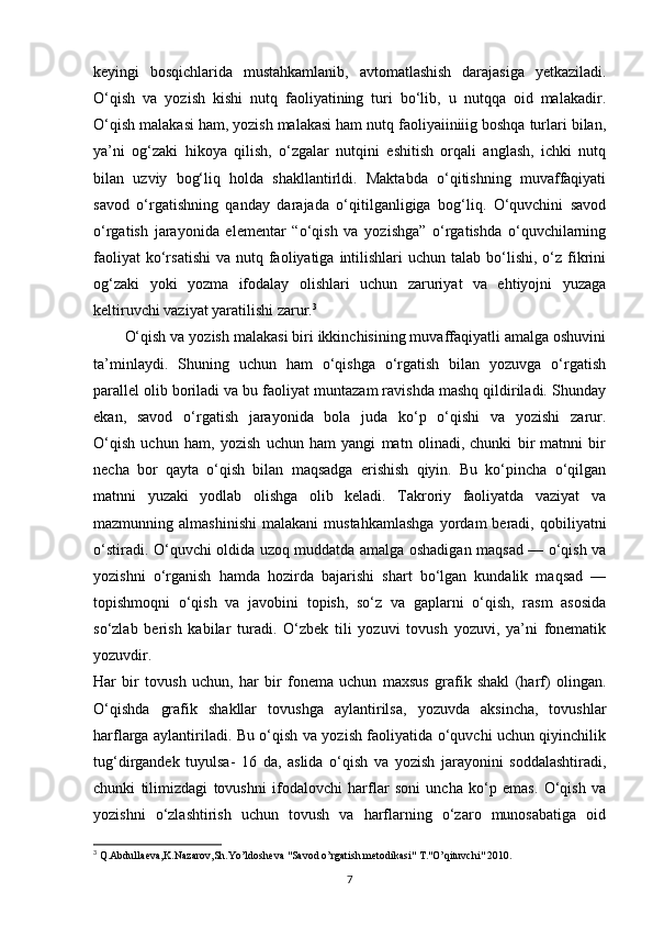 keyingi   bosqichlarida   mustahkamlanib,   avtomatlashish   darajasiga   yetkaziladi.
O‘qish   va   yozish   kishi   nutq   faoliyatining   turi   bo‘lib,   u   nutqqa   oid   malakadir.
O‘qish malakasi ham, yozish malakasi ham nutq faoliyaiiniiig boshqa turlari bilan,
ya’ni   og‘zaki   hikoya   qilish,   o‘zgalar   nutqini   eshitish   orqali   anglash,   ichki   nutq
bilan   uzviy   bog‘liq   holda   shakllantirldi.   Maktabda   o‘qitishning   muvaffaqiyati
savod   o‘rgatishning   qanday   darajada   o‘qitilganligiga   bog‘liq.   O‘quvchini   savod
o‘rgatish   jarayonida   elementar   “o‘qish   va   yozishga”   o‘rgatishda   o‘quvchilarning
faoliyat   ko‘rsatishi   va nutq  faoliyatiga  intilishlari  uchun  talab bo‘lishi,  o‘z  fikrini
og‘zaki   yoki   yozma   ifodalay   olishlari   uchun   zaruriyat   va   ehtiyojni   yuzaga
keltiruvchi vaziyat yaratilishi zarur. 3
O‘qish va yozish malakasi biri ikkinchisining muvaffaqiyatli amalga oshuvini
ta’minlaydi.   Shuning   uchun   ham   o‘qishga   o‘rgatish   bilan   yozuvga   o‘rgatish
parallel olib boriladi va bu faoliyat muntazam ravishda mashq qildiriladi. Shunday
ekan,   savod   o‘rgatish   jarayonida   bola   juda   ko‘p   o‘qishi   va   yozishi   zarur.
O‘qish   uchun   ham,   yozish   uchun   ham   yangi   matn   olinadi,   chunki   bir   matnni   bir
necha   bor   qayta   o‘qish   bilan   maqsadga   erishish   qiyin.   Bu   ko‘pincha   o‘qilgan
matnni   yuzaki   yodlab   olishga   olib   keladi.   Takroriy   faoliyatda   vaziyat   va
mazmunning  almashinishi   malakani   mustahkamlashga   yordam   beradi,   qobiliyatni
o‘stiradi. O‘quvchi oldida uzoq muddatda amalga oshadigan maqsad — o‘qish va
yozishni   o‘rganish   hamda   hozirda   bajarishi   shart   bo‘lgan   kundalik   maqsad   —
topishmoqni   o‘qish   va   javobini   topish,   so‘z   va   gaplarni   o‘qish,   rasm   asosida
so‘zlab   berish   kabilar   turadi.   O‘zbek   tili   yozuvi   tovush   yozuvi,   ya’ni   fonematik
yozuvdir.
Har   bir   tovush   uchun,   har   bir   fonema   uchun   maxsus   grafik   shakl   (harf)   olingan.
O‘qishda   grafik   shakllar   tovushga   aylantirilsa,   yozuvda   aksincha,   tovushlar
harflarga aylantiriladi. Bu o‘qish va yozish faoliyatida o‘quvchi uchun qiyinchilik
tug‘dirgandek   tuyulsa-   16   da,   aslida   o‘qish   va   yozish   jarayonini   soddalashtiradi,
chunki   tilimizdagi   tovushni   ifodalovchi   harflar   soni   uncha   ko‘p   emas.   O‘qish   va
yozishni   o‘zlashtirish   uchun   tovush   va   harflarning   o‘zaro   munosabatiga   oid
3
  Q.Abdulla е va,K.Nazarov,Sh.Yo’ldosheva "Savod o’rgatish metodikasi" T."O’qituvchi" 2010.
7 