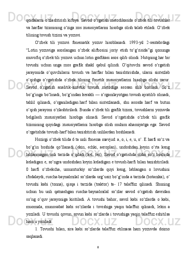 qoidalarni o‘zlashtirish kifoya. Savod o‘rgatish metodikasida o‘zbek tili tovushlar
va harflar tizimining o‘ziga xos xususiyatlarini hisobga olish talab etiladi. O‘zbek
tilining tovush tizimi va yozuvi.
O‘zbek   tili   yozuvi   fonematik   yozuv   hisoblanadi.   1993-yil   2-sentabrdagi
“Lotin   yozuviga   asoslangan   o‘zbek   alifbosini   joriy   etish   to‘g‘risida”gi   qonunga
muvofiq o‘zbek tili yozuvi uchun lotin grafikasi asos qilib olindi. Nutqning har bir
tovushi   uchun   unga   mos   grafik   shakl   qabul   qilindi.   O‘qituvchi   savod   o‘rgatish
jarayonida   o‘quvchilarni   tovush   va   harflar   bilan   tanishtirishda,   ularni   sintezlab
o‘qishga   o‘rgatishda   o‘zbek   tilining   fonetik   xususiyatlarini   hisobga   olishi   zarur.
Savod   o‘rgatish   analitik-sintetik   tovush   metodiga   asosan   olib   boriladi.   So‘z
bo‘g‘inga bo‘linadi, bo‘g‘indan kerakli — o‘rganilayotgan tovush ajratilib olinadi,
tahlil   qilinadi,   o‘rganiladigan   harf   bilan   sintezlanadi ,   shu   asosda   harf   va   butun
o‘qish jarayoni o‘zlashtiriladi. Bunda o‘zbek tili grafik tizimi, tovushlarni yozuvda
belgilash   xususiyatlari   hisobga   olinadi.   Savod   o‘rgatishda   o‘zbek   tili   grafik
tizimining   quyidagi   xususiyatlarini   hisobga   olish   muhim   ahamiyatga   ega:   Savod
o‘rgatishda tovush-harf bilan tanishtirish unlilardan boshlanadi.
Hozirgi o‘zbek tilida 6 ta unli fonema mavjud: a, o, i, e, u, o‘. E harfi so‘z va
bo‘g‘in   boshida   qo‘llanadi   (ekin,   echki,   aeroplan),   undoshdan   keyin   o‘rta   keng
lablanmagan unli  tarzida o‘qiladi  (kel, tez). Savod o‘rgatishda  oldin so‘z boshida
keladigan e, so‘ngra undoshdan keyin keladigan e tovush-harfi bilan tanishtiriladi.
0   harfi   o‘zbekcha,   umumturkiy   so‘zlarda   quyi   keng,   lablangan   o   lovushini
ifodalaydi, ruscha-baynalmilal so‘zlarda urg‘usiz bo‘g‘inda a tarzida (botanika), o‘
tovushi   kabi   (tonna),   qisqa   i   tarzida   (traktor)   ta-   17   talaffuz   qilinadi.   Shuning
uchun   bu   unli   qatnashgan   ruscha-baynalmilal   so‘zlar   savod   o‘rgatish   davridan
so‘ng   o‘quv   jarayoniga   kiritiladi.   A   tovushi   bahor,   savol   kabi   so‘zlarda   o   kabi,
muomala,   munosabat   kabi   so‘zlarda   i   tovishiga   yaqin   talaffuz   qilinadi,   lekin   a
yoziladi. U tovushi qovun, sovun kabi so‘zlarda i tovushiga yaqin talaffuz eshitilsa
ham u yoziladi.
1.   Tovushi   bilan,   sira   kabi   so‘zlarda   talaffuz   etilmasa   ham   yozuvda   doimo
saqlanadi.
8 