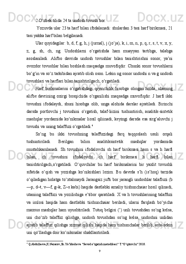 2.O‘zbek tilida 24 ta undosh tovush bor.
 Yozuvda ular 23 ta harf bilan ifodalanadi: shulardan 3 tasi harf birikmasi, 21
tasi yakka harf bilan belgilanadi.
Ular quyidagilar: b, d, f, g, h, j (jurnal), j (jo‘ja), k, i, m, n, p, q, r, s, t, v, x, y,
z,   g,   sh,   ch,   ng.   Undoshlarni   o‘rgatishda   ham   muayyan   tartibga,   talabga
asoslaniladi.   Alifbo   davrida   undosh   tovushlar   bilan   tanishtirishni   sonor,   ya’ni
ovozdor tovushlar bilan boshlash maqsadga muvofiqdir. Chunki sonor tovushlarni
bo‘g‘in va so‘z tarkibidan ajratib olish oson. Lekin ng sonor undoshi n va g undosh
tovushlari va harflari bilan tanishtirilgach, o‘rgatiladi.
Harf   birikmalarini   o‘rgatishdagi   qiyinchilik   hisobga   olingan   holda,   ularning
alifbe   davrining   oxirgi   bosqichida   o‘rganilishi   maqsadga   muvofiqdir.   J   harfi   ikki
tovushni   ifodalaydi,   shuni   hisobga   olib,   unga   alohida   darslar   ajratiladi.   Birinchi
darsda   portlovchi   j   tovushini   o‘rgatish,   talaf-liizini   tushuntirish,   analitik-sintetik
mashqlar yordamida ko‘nikmalar liosil  qiliinadi, keyingi darsda esa sirg‘aluvchi j
tovushi va uning talaffuzi o‘rgatiladi. 4
So‘ng   bu   ikki   tovushning   talaffuzidagi   farq   taqqoslash   usuli   orqali
tushuntiriladi.   Berilgan   bilim   analitiksintetik   mashqlar   yordamida
mustahkamlanadi.   Sh   tovushini   ifodalovchi   sh   harf   birikmasi   ham   s   va   h   harfi
bilan,   ch   tovushini   ifodalovchi   ch   harf   birikmasi   h   harfi   bilan
tanishtirilgach,o‘rgatiladi.   O‘quvchilar   bu   harf   birikmalarini   bir   yaxlit   tovushli
sifatida   o‘qish   va   yozishga   ko‘nikishlari   lozim.   Bu   davrda   s’h   (is’hoq)   tarzida
o‘qiladigan holatga to‘xtalmaydi Jarangsiz jufti bor jarangli undoshlar talafluzi (b
—p, d~t, v—f, g~k, Z~s kabi) haqida dastlabki amaliy tiishunchaiar hosil qilinadi,
utaniing talaffuzi  va yozilishiga  e’tibor  qaratiladi. X va h tovushlarining talaffuzi
va   imlosi   haqida   ham   dastlabki   tiishunchaiar   beriladi,   ularni   farqlash   bo‘yicha
maxsus mashqlar  ham  uyushtiriladi. Tutuq belgisi  (‘) unli tovushdan  so‘ng kelsa,
uni   cho‘zib   talaffuz   qilishga,   undosh   tovushdan   so‘ng   kelsa,   undoshni   unlidan
ajratib talaffuz qilishga xizmat qilishi haqida ham tiishunchalar berilib, asta-sekin
uni qo‘llashga doir ko‘nikmalar shakllantiriladi.
4
  Q.Abdulla е va,K.Nazarov,Sh.Yo’ldosheva "Savod o’rgatish metodikasi" T."O’qituvchi" 2010.
9 