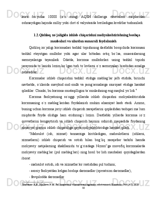 kursi   bo`yicha   10000   (o`n   ming)   AQSH   dollariga   ekvivalent   miqdoridan
oshmaydigan hajmda milliy yoki chet el valyutasida beriladigan kreditlar tushuniladi. 
1.2.Qishloq xo`jaligida ishlab chiqarishni moliyalashtirishning boshqa
manbalari va ulardan samarali foydalanish
Qishloq xo`jaligi korxonalari tashkil topishining dastlabki bosqichida korxonani
tashkil   etayotgan   mulkdor   yoki   agar   ular   bittadan   ortiq   bo`lsa,   muassislarning
sarmoyalariga   tayaniladi.   Odatda,   korxona   mulkdorlari   uning   tashkil   topishi
jarayonida to`lanishi lozim bo`lgan turli to`lovlarni o`z sarmoyalari hisobidan amalga
oshiradilar. 
Korxonalar   ishlab   chiqarishni   tashkil   etishga   mablag`lar   jalb   etishda,   birinchi
navbatda,   o`zlarida   mavjkud   mol-mulk   va   jamg`armalarga   murojaat   etishga   harakat
qiladilar. Chunki, bu korxona mustaqilligini ta`minlashning eng maqbul yo`lidi. 4
Korxona   faoliyatining   so`nggi   yillarida   ishlab   chiqaishni   moliyalashtirishda
korxonaning   o`z   mablag`laridan   foydalanish   muhim   ahamiyat   kasb   etadi.   Ammo,
buning uchun korxona joriy ishlab chiqarish xarajatlarini qoplashdan tashqari ma`lum
miqdorda   foyda   olishga   ham   erishmog`i   lozim.   Dastlabki   yillarda   korxona   io`z
quvvatlarini   kengaytirish   va   ishlab   chiqarish   hajmini   oshirish   maqsadida   foydaning
aksariyat qismini ishlab chiqarishga qayta moliyalashtirishga harakat qiladi. 
“Mahsulot   (ish,   xizmat)   tannarxiga   kiritiladigan,   mahsulotlarni   (ishlarni,
xizmatlarni)   ishlab   chiqarish   va   sotish   bilan   bog`liq   xarajatlar   tarkibi   hamda
moliyaviy   natijalarning   shakllanishi   to`g`risidaga   Nizom”ga   muvofiq   korxonalarda
moliyaviy   mablag`lar   (pul   mablag`lari)   ning   hosil   bo`lish   manbalari   quyidagilardan
iborat:
- mahsulot sotish, ish va xizmatlar ko`rsatishdan pul tushimi;
- asosiy faoliyatdan kelgan boshqa daromadlar (operatsion daromadlar);
- favqulodda daromadlar.
4
Kurbanov A.B., Djalilova N.M. Rol kooperatsii v formirovanii agrarnoy sobstvennosti Economics № 4 (47), 2020
10