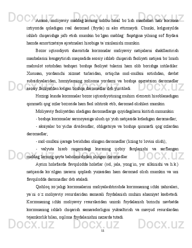Ammo,   moliyaviy   mablag`larning   ushbu   hosil   bo`lish   manbalari   hali   korxona
ixtiyorida   qoladigan   real   daromad   (foyda)   ni   aks   ettirmaydi.   Chunki,   kelgusiyilda
ishlab   chiqarishga   jalb   etish   mumkin   bo`lgan   mablag`   faqatgina   yilning   sof   foydasi
hamda amortizatsiya ajratmalari hisobiga ta`minlanishi mumkin. 
Bozor   iqtisodiyoti   sharoitida   korxonalar   moliyaviy   natijalarni   shakllantirish
manbalarini kengaytirish maqsadida asosiy ishlab chiqarish faoliyati natijasi bo`lmish
mahsulot   sotishdan   tashqari   boshqa   faoliyat   tularini   ham   olib   borishga   intiladilar.
Xususan,   yordamchi   xizmat   turlaridan,   ortiqcha   mol-mulkni   sotishdan,   davlat
subsidiyalaridan,   homiylarning   xolisona   yordami   va   boshqa   operatsion   daromadlar
asosiy faoliyatdan kelgan boshqa daromadlar deb yuritiladi.
Hozirgi kunda korxonalar bozor iqtisodiyotining muhim elementi hisoblanadigan
qimmatli qog`ozlar bozorida ham faol ishtirok etib, daromad olishlari mumkin. 
Moliyaviy faoliyatdan oladigan daromadlarga quyidagilarni kiritish mmumkin:
- boshqa korxonalar sarmoyasiga ulush qo`yish natijasida keladigan daromadlar;
-   aksiyalar   bo`yicha   dividendlar,   obligatsiya   va   boshqa   qimmatli   qog`ozlardan
daromadlar; 
- mol-mulkni ijaraga berishdan olingan daromadlar (lizing to`lovini olish);
-   valyuta   hisob   raqamidagi   kursning   ijobiy   farqlanishi   va   sarflangan
mablag`larning qayta baholanishidan olingan daromadlar.
Ayrim   holatlarda   favqulodda   holatlar   (sel,   jala,   yong`in,   yer   silkinishi   va   h.k.)
natijasida   ko`rilgan   zararni   qoplash   yuzasidan   ham   daromad   olish   mumkin   va   uni
favqulodda daromadlar deb ataladi.
Qishloq   xo`jaligi   korxonalarini   moliyalashtirishda   korxonaning   ichki   zahiralari,
ya`ni   o`z   moliyaviy   resurslaridan   samarali   foydalanish   muhim   ahamiyat   kasbetadi.
Korxonaning   ichki   moliyaviy   resurslaridan   unimli   foydalanish   birinchi   navbatda
korxonaning   ishlab   chiqarish   samaradorligini   yuksaltirish   va   mavjud   resurslardan
tejamkorlik bilan, oqilona foydalanishni nazarda tutadi.
11