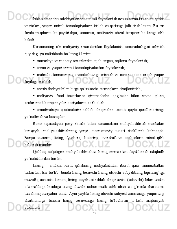 Ishlab chiqarish salohiyatlaridan unimli foydalanish uchun arzon ishlab chiqarish
vositalari, yuqori unimli  texnologiyalarni  ishlab chiqarishga  jalb etish lozim. Bu esa
foyda   miqdorini   ko`paytirishga,   umuman,   moliyaviy   ahvol   barqaror   bo`lishga   olib
keladi.
Korxonaning   o`z   moliyaviy   resurslaridan   foydalanish   samaradorligini   oshirish
quyidagi yo`nalishlarda bo`lmog`i lozim:
 xomashyo va moddiy resurslardan tejab-tergab, oqilona foydalanish;
 arzon va yuqori unimli texnologiyalardan foydalanish;
 mahsulot tannarxining arzonlashuviga erishish va narx raqobati orqali yuqori
foydaga erishish;
 asosiy faoliyat bilan birga qo`shimcha tarmoqlarni rivojlantirish;
 moliyaviy   fond   bozorlarida   qimmadbaho   qog`ozlar   bilan   savdo   qilish,
serdaromad kompaniyalar aksiyalarini sotib olish; 
 amortizatsiya   ajratmalarini   ishlab   chiqarishni   texnik   qayta   qurollantirishga
yo`naltirish va boshqalar.
Bozor   iqtisodiyoti   joriy   etilishi   bilan   korxonalarni   moliyalashtirish   manbalari
kengayib,   moliyalashtirishning   yangi,   noan`anaviy   turlari   shakllanib   kelmoqda.
Bunga   xususan,   lizing,   fyuchers,   faktoring,   overdraft   va   boshqalarni   misol   qilib
keltirish mumkin.
Qishloq   xo`jaligini   moliyalashtirishda   lizing   xizmatidan   foydalanish   istiqbolli
yo`nalishlardan biridir.
Lizing   –   mulkni   xarid   qilishning   moliyalashdan   iborat   ijara   munosabatlari
turlaridan  biri  bo`lib, bunda  lizing beruvchi   lizing oluvchi   subyektning  topshirig`iga
muvofiq   uchinchi   tomon,   lizing   obyektini   ishlab   chiqaruvchi   (sotuvchi)   bilan   undan
o`z   mablag`i   hisobiga   lizing   oluvchi   uchun   mulk   sotib   olish   tao`g`risida   shartnoma
tuzish majburiyatini oladi. Ayni paytda lizing oluvchi subyekt zimmasiga yuqoridagi
shartnomaga   binoan   lizing   beruvchiga   lizing   to`lovlarini   to`lash   majburiyati
yuklanadi.
12 