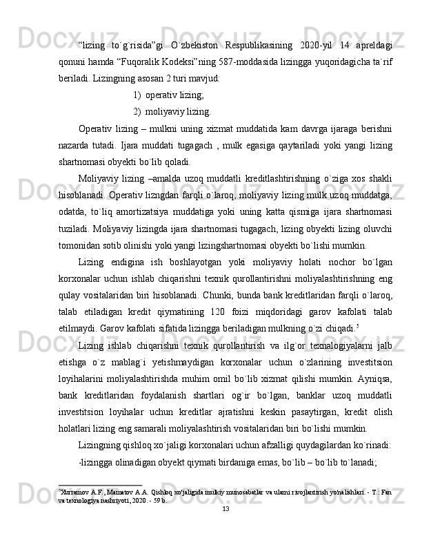 “lizing   to`g`risida”gi   O`zbekiston   Respublikasining   20 20- yil   14   apreldagi
qonuni hamda “Fuqoralik Kodeksi”ning 587-moddasida lizingga yuqoridagicha ta`rif
beriladi. Lizingning asosan 2 turi mavjud:
1) operativ lizing;
2) moliyaviy lizing.
Operativ   lizing   –   mulkni   uning   xizmat   muddatida   kam   davrga   ijaraga   berishni
nazarda   tutadi.   Ijara   muddati   tugagach   ,   mulk   egasiga   qaytariladi   yoki   yangi   lizing
shartnomasi obyekti bo`lib qoladi.
Moliyaviy   lizing   –amalda   uzoq   muddatli   kreditlashtirishning   o`ziga   xos   shakli
hisoblanadi. Operativ lizngdan farqli o`laroq, moliyaviy lizing mulk uzoq muddatga,
odatda,   to`liq   amortizatsiya   muddatiga   yoki   uning   katta   qismiga   ijara   shartnomasi
tuziladi. Moliyaviy lizingda ijara shartnomasi tugagach, lizing obyekti lizing oluvchi
tomonidan sotib olinishi yoki yangi lizingshartnomasi obyekti bo`lishi mumkin. 
Lizing   endigina   ish   boshlayotgan   yoki   moliyaviy   holati   nochor   bo`lgan
korxonalar   uchun   ishlab   chiqarishni   texnik   qurollantirishni   moliyalashtirishning   eng
qulay vositalaridan biri hisoblanadi. Chunki, bunda bank kreditlaridan farqli o`laroq,
talab   etiladigan   kredit   qiymatining   120   foizi   miqdoridagi   garov   kafolati   talab
etilmaydi. Garov kafolati sifatida lizingga beriladigan mulkning o`zi chiqadi. 5
Lizing   ishlab   chiqarishni   texnik   qurollantirish   va   ilg`or   texnalogiyalarni   jalb
etishga   o`z   mablag`i   yetishmaydigan   korxonalar   uchun   o`zlarining   investitsion
loyihalarini   moliyalashtirishda   muhim   omil   bo`lib   xizmat   qilishi   mumkin.   Ayniqsa,
bank   kreditlaridan   foydalanish   shartlari   og`ir   bo`lgan,   banklar   uzoq   muddatli
investitsion   loyihalar   uchun   kreditlar   ajratishni   keskin   pasaytirgan,   kredit   olish
holatlari lizing eng samarali moliyalashtirish vositalaridan biri bo`lishi mumkin.
Lizingning qishloq xo`jaligi korxonalari uchun afzalligi quydagilardan ko`rinadi:
-lizingga olinadigan obyekt qiymati birdaniga emas, bo`lib – bo`lib to`lanadi;
5
Xurramov A.F., Mamatov A.A. Qishloq xo'jaligida mulkiy munosabatlar va ularni rivojlantirish yo'nalishlari. - T.: Fan
va texnologiya nashriyoti, 2020. - 59 b.
13 