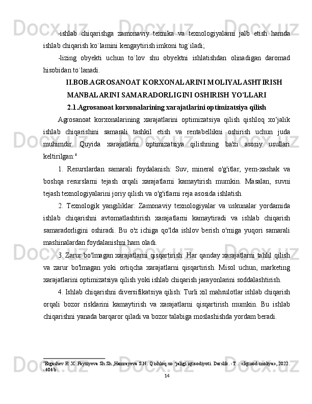 -ishlab   chiqarishga   zamonaviy   texnika   va   texnologiyalarni   jalb   etish   hamda
ishlab chiqarish ko`lamini kengaytirish imkoni tug`iladi;
-lizing   obyekti   uchun   to`lov   shu   obyektni   ishlatishdan   olinadigan   daromad
hisobidan to`lanadi.
II.BOB.AGROSANOAT KORXONALARINI MOLIYALASHTIRISH
MANBALARINI SAMARADORLIGINI OSHIRISH YO'LLARI
2.1.Agrosanoat korxonalarining xarajatlarini optimizatsiya qilish 
Agrosanoat   korxonalarining   xarajatlarini   optimizatsiya   qilish   qishloq   xo‘jalik
ishlab   chiqarishini   samarali   tashkil   etish   va   rentabellikni   oshirish   uchun   juda
muhimdir.   Quyida   xarajatlarni   optimizatsiya   qilishning   ba'zi   asosiy   usullari
keltirilgan: 6
1.   Resurslardan   samarali   foydalanish:   Suv,   mineral   o'g'itlar,   yem-xashak   va
boshqa   resurslarni   tejash   orqali   xarajatlarni   kamaytirish   mumkin.   Masalan,   suvni
tejash texnologiyalarini joriy qilish va o'g'itlarni reja asosida ishlatish.
2.   Texnologik   yangiliklar:   Zamonaviy   texnologiyalar   va   uskunalar   yordamida
ishlab   chiqarishni   avtomatlashtirish   xarajatlarni   kamaytiradi   va   ishlab   chiqarish
samaradorligini   oshiradi.   Bu   o'z   ichiga   qo'lda   ishlov   berish   o'rniga   yuqori   samarali
mashinalardan foydalanishni ham oladi.
3. Zarur bo'lmagan xarajatlarni qisqartirish: Har qanday xarajatlarni tahlil qilish
va   zarur   bo'lmagan   yoki   ortiqcha   xarajatlarni   qisqartirish.   Misol   uchun,   marketing
xarajatlarini optimizatsiya qilish yoki ishlab chiqarish jarayonlarini soddalashtirish.
4. Ishlab chiqarishni diversifikatsiya qilish: Turli xil mahsulotlar ishlab chiqarish
orqali   bozor   risklarini   kamaytirish   va   xarajatlarni   qisqartirish   mumkin.   Bu   ishlab
chiqarishni yanada barqaror qiladi va bozor talabiga moslashishda yordam beradi.
6
Ergashev R .X .Fayziyeva Sh.Sh.,Hamrayeva S.N. Q ishloq xo ‘jaligi iqtisodiyoti. Darslik. -T .: «Iqtisod-moliya», 2022.
-404 b.
14