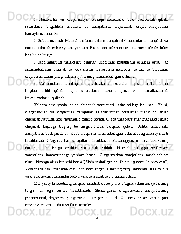 5.   Hamkorlik   va   kooperatsiya:   Boshqa   korxonalar   bilan   hamkorlik   qilish,
resurslarni   birgalikda   ishlatish   va   xarajatlarni   taqsimlash   orqali   xarajatlarni
kamaytirish mumkin.
6. Sifatni oshirish: Mahsulot sifatini oshirish orqali iste’molchilarni jalb qilish va
narxni   oshirish   imkoniyatini   yaratish.   Bu   narxni   oshirish   xarajatlarning   o'sishi   bilan
bog'liq bo'lmaydi.
7.   Xodimlarning   malakasini   oshirish:   Xodimlar   malakasini   oshirish   orqali   ish
samaradorligini   oshirish   va   xarajatlarni   qisqartirish   mumkin.   Ta’lim   va   treninglar
orqali ishchilarni yangilash xarajatlarning samaradorligini oshiradi.
8.   Ma’lumotlarni   tahlil   qilish:   Qurilmalar   va   resurslar   boyicha   ma’lumotlarni
to‘plab,   tahlil   qilish   orqali   xarajatlarni   nazorat   qilish   va   optimallashtirish
imkoniyatlarini qidirish.
Xalqaro   amaliyotda   ishlab   chiqarish   xarajatlari   ikkita   toifaga   bo`linadi.   Ya`ni,
o`zgaruvchan   va   o`zgarmas   xarajatlar.   O`zgaruvchan   xarajatlar   mahsulot   ishlab
chiqarish hajmiga mos ravishda o`zgarib boradi. O`zgarmas xarajatlar mahsulot ishlab
chiqarish   hajmiga   bog`liq   bo`lmagan   holda   barqaror   qoladi.   Ushbu   tarkiblash,
xarajatlarni boshqarish va ishlab chiqarish samaradorligini oshirishning zaruriy sharti
hisoblanadi.   O`zgaruvchan   xarajatlarni   hisoblash   metodologiyasini   bilish   biznesning
daromadli   bo`lishiga   erishish   maqsadida   ishlab   chiqarish   birligiga   sarflangan
xarajatlarni   kamaytirishga   yordam   beradi.   O`zgaruvchan   xarajatlarni   tarkiblash   va
ularni hisobga olish birinchi bor AQShda ishlatilgan bo`lib, uning nomi “direkt-kost”,
Yevropada esa  “marjinal-kost”  deb nomlangan. Ularning farqi  shundaki,  ular  to`g`ri
va o`zgaruvchan xarajatlar kalkulyatsiyasi sifatida nomlanishidadir. 
Moliyaviy hisobotning xalqaro standartlari bo`yicha o`zgaruvchan xarajatlarning
to`g`ri   va   egri   turlari   tarkiblanadi.   Shuningdek,   o`zgaruvchan   xarajatlarning
proporsional,   degressiv,   progressiv   turlari   guruhlanadi.   Ularning   o`zgaruvchanligini
quyidagi chizmalarda tavsiflash mumkin.
15 