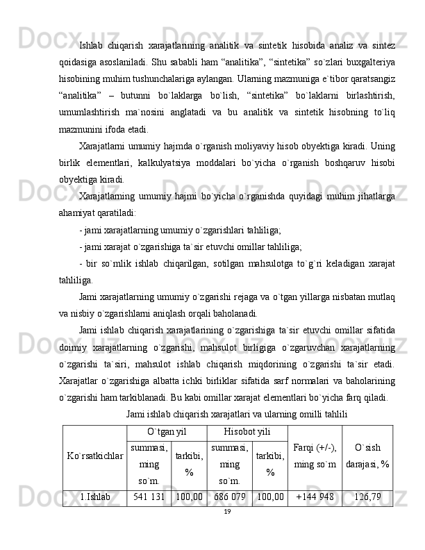 Ishlab   chiqarish   xarajatlarining   analitik   va   sintetik   hisobida   analiz   va   sintez
qoidasiga  asoslaniladi.   Shu  sababli  ham   “analitika”,  “sintetika”  so`zlari  buxgalteriya
hisobining muhim tushunchalariga aylangan. Ularning mazmuniga e`tibor qaratsangiz
“analitika”   –   butunni   bo`laklarga   bo`lish,   “sintetika”   bo`laklarni   birlashtirish,
umumlashtirish   ma`nosini   anglatadi   va   bu   analitik   va   sintetik   hisobning   to`liq
mazmunini ifoda etadi.
Xarajatlarni umumiy hajmda o`rganish moliyaviy hisob obyektiga kiradi. Uning
birlik   elementlari,   kalkulyatsiya   moddalari   bo`yicha   o`rganish   boshqaruv   hisobi
obyektiga kiradi.
Xarajatlarning   umumiy   hajmi   bo`yicha   o`rganishda   quyidagi   muhim   jihatlarga
ahamiyat qaratiladi:
- jami xarajatlarning umumiy o`zgarishlari tahliliga;
- jami xarajat o`zgarishiga ta`sir etuvchi omillar tahliliga;
-   bir   so`mlik   ishlab   chiqarilgan,   sotilgan   mahsulotga   to`g`ri   keladigan   xarajat
tahliliga.
Jami xarajatlarning umumiy o`zgarishi rejaga va o`tgan yillarga nisbatan mutlaq
va nisbiy o`zgarishlarni aniqlash orqali baholanadi.
Jami   ishlab   chiqarish   xarajatlarining   o`zgarishiga   ta`sir   etuvchi   omillar   sifatida
doimiy   xarajatlarning   o`zgarishi,   mahsulot   birligiga   o`zgaruvchan   xarajatlarning
o`zgarishi   ta`siri,   mahsulot   ishlab   chiqarish   miqdorining   o`zgarishi   ta`sir   etadi.
Xarajatlar   o`zgarishiga   albatta   ichki   birliklar   sifatida   sarf   normalari   va   baholarining
o`zgarishi ham tarkiblanadi. Bu kabi omillar xarajat elementlari bo`yicha farq qiladi.
Jami ishlab chiqarish xarajatlari va ularning omilli tahlili
Ko`rsatkichlar O`tgan yil Hisobot yili
Farqi (+/-),
ming so`m O`sish
darajasi, %summasi,
ming
so`m. tarkibi,
% summasi,
ming
so`m. tarkibi,
%
1.Ishlab 541 131 100,00 686 079 100,00 +144 948 126,79
19